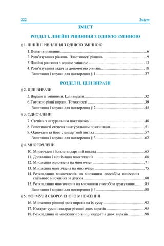 222 Зміст
ЗМІСТ
РОЗДІЛ І. ЛІНІЙНІ РІВНЯННЯ З ОДНІЄЮ ЗМІННОЮ
§ 1. ЛІНІЙНІ РІВНЯННЯ З ОДНІЄЮ ЗМІННОЮ
1.Поняття рівняння..........................................................................................6
2.Розв’язування рівнянь. Властивості рівнянь .............................................9
3.Лінійні рівняння з однією змінною ..........................................................13
4.Розв’язування задач за допомогою рівнянь.............................................18
Запитання і вправи для повторення § 1...................................................27
РОЗДІЛ ІІ. ЦІЛІ ВИРАЗИ
§ 2. ЦІЛІ ВИРАЗИ
5.Вирази зі змінними. Цілі вирази...............................................................32
6.Тотожно рівні вирази. Тотожності ...........................................................39
Запитання і вправи для повторення § 2...................................................45
§ 3. ОДНОЧЛЕНИ
7. Степінь з натуральним показником.........................................................48
8. Властивості степеня з натуральним показником....................................51
9. Одночлен та його стандартний вигляд....................................................57
Запитання і вправи для повторення § 3...................................................62
§ 4. МНОГОЧЛЕНИ
10. Многочлен і його стандартний вигляд ..................................................65
11. Додавання і віднімання многочленів.....................................................68
12. Множення одночлена на многочлен......................................................71
13. Множення многочлена на многочлен....................................................75
14. Розкладання многочленів на множники способом винесення
спільного множника за дужки................................................................80
15. Розкладання многочленів на множники способом групування..........85
Запитання і вправи для повторення § 4...................................................88
§ 5. ФОРМУЛИ СКОРОЧЕНОГО МНОЖЕННЯ
16. Множення різниці двох виразів на їх суму...........................................92
17. Квадрат суми і квадрат різниці двох виразів........................................95
18. Розкладання на множники різниці квадратів двох виразів .................98
 