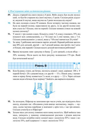 4. Розв’язування задач за допомогою рівнянь 23
89. Дідусь старший від свого внука в 4 рази. Якби дідусь був на рік молод-
ший, то був би старшим від своєї внучки у 5 разів. Скільки років дідусе-
ві, внукові й онучці, якщо внучка на 3 роки молодша від онука?
90. На двох полицях стояло 95 книжок. Коли четверту частину книжок, що
були на першій полиці, переставили на другу, то на другій полиці кни-
жок стало на 5 більше, ніж на першій. Скільки книжок стояло на кожній
полиці спочатку?
91. У школі є три сьомих класи. Кількість учнів 7-А класу становить 35% від
кількості всіх семикласників, а у 7-Б класі на 2 учні менше, ніж у 7-А.
Скільки семикласників є у школі, якщо у 7-В класі навчається 26 учнів?
92. За зміну 3 робітники виготовили партію деталей. Перший робітник вигото-
вив 30% усіх деталей, другий — на 5 деталей менше, ніж третій, і на 2 дета-
лі більше, ніж перший. Скільки всього деталей виготовили робітники?
93. Вранці вкладник зняв з рахунку в банку усіх грошей, а після обіду —
30% залишку. Після цього на його рахунку залишилося 175 грн. Який
був початковий вклад?
94. Біля будинку стоять дві бочки, місткість кожної з яких дорівнює 100 л. У
першій бочці є 20 л дощової води, а в другій — 15 л. Пішов дощ, і щохви-
лини в першу бочку вливається 2 л води, а в другу — 2,5 л. Через скільки
хвилин води в бочках буде порівну? Знайдіть два варіанти відповіді.
95. За легендою, Піфагор на запитання про число учнів, що відвідують його
школу, відповів так: «Половина учнів вивчає математику, чверть — му-
зику, сьома частина перебуває в мовчанні і, крім того, є ще три жінки».
Скільки учнів було в Піфагора?
96. Зелена маса для силосу повинна мати певну вологість. Щоб вийшла така
маса, змішують у певному співвідношенні рослини з різним вмістом
води. Скільки потрібно взяти зеленої маси з вологістю 85% і маси з во-
логістю 35%, щоб одержати 1 т маси з вологістю 75%?
 