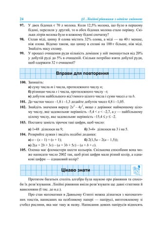 24 §1. Лінійні рівняння з однією змінною
97. У двох бідонах є 70 л молока. Коли 12,5% молока, що було в першому
бідоні, перелили у другий, то в обох бідонах молока стало порівну. Скі-
льки літрів молока було в кожному бідоні спочатку?
98. Сплав міді, цинку й олова містить 32% олова, а міді — на 40 г менше,
ніж олова. Відомо також, що цинку в сплаві на 100 г більше, ніж міді.
Знайдіть масу сплаву.
99. У процесі очищення руди кількість домішок у ній зменшується від 20%
у добутій руді до 5% в очищеній. Скільки потрібно взяти добутої руди,
щоб одержати 32 т очищеної?
100. Запишіть:
а) суму числа m і числа, протилежного числу n;
б) різницю числа s і числа, протилежного числу –t;
в) добуток найбільшого від’ємного цілого числа і суми чисел а та b.
101. До частки чисел –1,8 і –1,3 додайте добуток чисел 4,8 і –1,05.
102. Знайдіть значення виразу 2x2
– 4y2
, якщо х дорівнює найменшому ціло-
му числу, яке задовольняє нерівність –5,4 < x < –2,7, а y — найбільшому
цілому числу, яке задовольняє нерівність –15,4 ≤ у ≤ –2.
103. Поставте замість зірочок такі цифри, щоб число:
а) 1*48 ділилося на 9; б) 3*4* ділилося на 3 і на 5.
104. Розкрийте дужки і зведіть подібні доданки:
а) х – (х – 1) + (х + 1); б) 2(1,5а – 2(а – 1,5));
в) 2(a + 2b + 3c) – (a + 3b + 5c) – (a + b + c).
105. Оленка має фломастери шести кольорів. Скількома способами вона мо-
же написати число 2002 так, щоб різні цифри мали різний колір, а одна-
кові цифри — однаковий колір?
Протягом багатьох століть алгебра була наукою про рівняння та спосо-
би їх розв’язування. Лінійні рівняння вміли розв’язувати ще давні єгиптяни й
вавилоняни (І тис. до н.е.).
Про стан математики в Давньому Єгипті можна дізнатися з математич-
них текстів, написаних на особливому папері — папірусі, виготовленому зі
стебел рослини, яка має таку ж назву. Написання деяких папірусів відносять
 