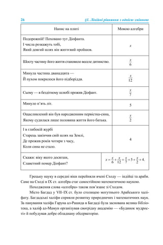 26 §1. Лінійні рівняння з однією змінною
Грецьку науку в середні віки перейняли вчені Сходу — індійці та араби.
Саме на Сході в IX ст. алгебра стає самостійною математичною наукою.
Походження слова «алгебра» також пов’язане зі Сходом.
Місто Багдад у VII–IX ст. було столицею могутнього Арабського халі-
фату. Багдадські халіфи сприяли розвитку природничих і математичних наук.
За панування халіфа Гаруна ал-Рашида в Багдаді була заснована велика бібліо-
тека, а халіф ал-Мамун організував своєрідну академію — «Будинок мудрос-
ті» й побудував добре обладнану обсерваторію.
Напис на плиті Мовою алгебри
Подорожній! Поховано тут Діофанта.
І числа розкажуть тобі,
Який довгий шлях він життєвий пройшов.
x
Шосту частину його життя становило веселе дитинство.
Минула частина дванадцята —
Й пухом покрилося його підборіддя.
Сьому — в бездітному шлюбі прожив Діофант.
Минуло п’ять літ. 5
Ощасливлений він був народженням первістка-сина,
Якому судилася лише половина життя його батька.
І в глибокій журбі
Старець закінчив свій шлях на Землі,
Де прожив років чотири з часу,
Коли сина не стало.
4
Скажи: віку якого досягши,
Славетний помер Діофант?
 