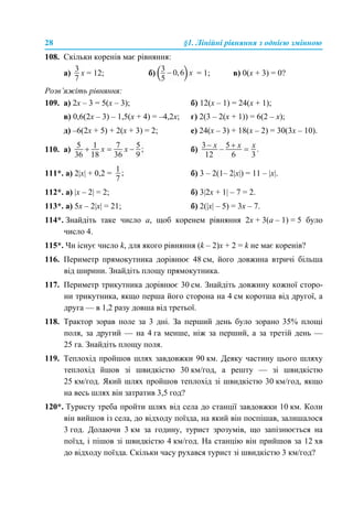 28 §1. Лінійні рівняння з однією змінною
108. Скільки коренів має рівняння:
а) x = 12; б) = 1; в) 0(x + 3) = 0?
Розв’яжіть рівняння:
109. а) 2х – 3 = 5(x – 3); б) 12(х – 1) = 24(x + 1);
в) 0,6(2х – 3) – 1,5(х + 4) = –4,2x; г) 2(3 – 2(x + 1)) = 6(2 – х);
д) –6(2х + 5) + 2(х + 3) = 2; е) 24(х – 3) + 18(x – 2) = 30(3х – 10).
110. а) б)
111*. а) 2|х| + 0,2 = б) 3 – 2(1– 2|х|) = 11 – |х|.
112*. а) |х – 2| = 2; б) 3|2х + 1| – 7 = 2.
113*. а) 5x – 2|х| = 21; б) 2(|х| – 5) = 3x – 7.
114*. Знайдіть таке число а, щоб коренем рівняння 2х + 3(а – 1) = 5 було
число 4.
115*. Чи існує число k, для якого рівняння (k – 2)x + 2 = k не має коренів?
116. Периметр прямокутника дорівнює 48 см, його довжина втричі більша
від ширини. Знайдіть площу прямокутника.
117. Периметр трикутника дорівнює 30 см. Знайдіть довжину кожної сторо-
ни трикутника, якщо перша його сторона на 4 см коротша від другої, а
друга — в 1,2 разу довша від третьої.
118. Трактор зорав поле за 3 дні. За перший день було зорано 35% площі
поля, за другий — на 4 га менше, ніж за перший, а за третій день —
25 га. Знайдіть площу поля.
119. Теплохід пройшов шлях завдовжки 90 км. Деяку частину цього шляху
теплохід йшов зі швидкістю 30 км/год, а решту — зі швидкістю
25 км/год. Який шлях пройшов теплохід зі швидкістю 30 км/год, якщо
на весь шлях він затратив 3,5 год?
120*. Туристу треба пройти шлях від села до станції завдовжки 10 км. Коли
він вийшов із села, до відходу поїзда, на який він поспішав, залишалося
3 год. Долаючи 3 км за годину, турист зрозумів, що запізнюється на
поїзд, і пішов зі швидкістю 4 км/год. На станцію він прийшов за 12 хв
до відходу поїзда. Скільки часу рухався турист зі швидкістю 3 км/год?
 