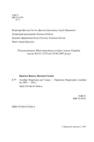 УДК 51
ББК 22.1я721
К 77
Редактори Ярослав Гап’юк, Ярослав Гринчишин, Сергій Мартинюк
Літературне редагування Людмили Олійник
Художнє оформлення Олени Соколюк, Світлани Демчак
Макет Андрія Кравчука
Рекомендовано Міністерством освіти і науки України
(лист №1/11-2153 від 28.04.2007 року)
УДК 51
ББК 22.1я721
ISBN 978-966-07-0846-4
© Кравчук В., Янченко Г., 2007
Кравчук Василь, Янченко Галина
К 77 Алгебра: Підручник для 7 класу. — Тернопіль: Підручники і посібни-
ки, 2007. — 224 с.
ISBN 978-966-07-0846-4
 