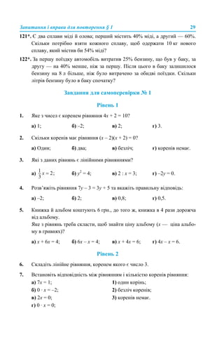 Запитання і вправи для повторення § 1 29
121*. Є два сплави міді й олова; перший містить 40% міді, а другий — 60%.
Скільки потрібно взяти кожного сплаву, щоб одержати 10 кг нового
сплаву, який містив би 54% міді?
122*. За першу поїздку автомобіль витратив 25% бензину, що був у баку, за
другу — на 40% менше, ніж за першу. Після цього в баку залишилося
бензину на 8 л більше, ніж було витрачено за обидві поїздки. Скільки
літрів бензину було в баку спочатку?
Завдання для самоперевірки № 1
Рівень 1
1. Яке з чисел є коренем рівняння 4x + 2 = 10?
а) 1; б) –2; в) 2; г) 3.
2. Скільки коренів має рівняння (x – 2)(x + 2) = 0?
а) Один; б) два; в) безліч; г) коренів немає.
3. Які з даних рівнянь є лінійними рівняннями?
а) б) y2
= 4; в) 2 : х = 3; г) –2y = 0.
4. Розв’яжіть рівняння 7y – 3 = 3y + 5 та вкажіть правильну відповідь:
а) –2; б) 2; в) 0,8; г) 0,5.
5. Книжка й альбом коштують 6 грн., до того ж, книжка в 4 рази дорожча
від альбому.
Яке з рівнянь треба скласти, щоб знайти ціну альбому (х — ціна альбо-
му в гривнях)?
а) x + 6х = 4; б) 6x – х = 4; в) x + 4х = 6; г) 4x – х = 6.
Рівень 2
6. Складіть лінійне рівняння, коренем якого є число 3.
7. Встановіть відповідність між рівнянням і кількістю коренів рівняння:
а) 7x = 1; 1) один корінь;
б) 0 · x = –2; 2) безліч коренів;
в) 2x = 0; 3) коренів немає.
г) 0 · x = 0;
 