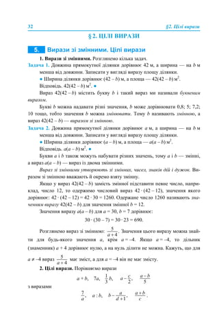 32 §2. Цілі вирази
§ 2. ЦІЛІ ВИРАЗИ
1. Вирази зі змінними. Розглянемо кілька задач.
Задача 1. Довжина прямокутної ділянки дорівнює 42 м, а ширина — на b м
менша від довжини. Записати у вигляді виразу площу ділянки.
● Ширина ділянки дорівнює (42 – b) м, а площа — 42(42 – b) м2
.
Відповідь. 42(42 – b) м2
. ●
Вираз 42(42 – b) містить букву b і такий вираз ми називали буквеним
виразом.
Букві b можна надавати різні значення, b може дорівнювати 0,8; 5; 7,2;
10 тощо, тобто значення b можна змінювати. Тому b називають змінною, а
вираз 42(42 – b) — виразом зі змінною.
Задача 2. Довжина прямокутної ділянки дорівнює а м, а ширина — на b м
менша від довжини. Записати у вигляді виразу площу ділянки.
● Ширина ділянки дорівнює (а – b) м, а площа — а(а – b) м2
.
Відповідь. а(а – b) м2
. ●
Букви a і b також можуть набувати різних значень, тому a і b — змінні,
а вираз a(a – b) — вираз із двома змінними.
Вираз зі змінними утворюють зі змінних, чисел, знаків дій і дужок. Ви-
разом зі змінною вважають й окремо взяту змінну.
Якщо у вираз 42(42 – b) замість змінної підставити певне число, напри-
клад, число 12, то одержимо числовий вираз 42 · (42 – 12), значення якого
дорівнює: 42 · (42 – 12) = 42 · 30 = 1260. Одержане число 1260 називають зна-
ченням виразу 42(42 – b) для значення змінної b = 12.
Значення виразу а(а – b) для а = 30, b = 7 дорівнює:
30 · (30 – 7) = 30 · 23 = 690.
Розглянемо вираз зі змінною: Значення цього виразу можна знай-
ти для будь-якого значення а, крім а = –4. Якщо а = –4, то дільник
(знаменник) а + 4 дорівнює нулю, а на нуль ділити не можна. Кажуть, що для
а ≠ –4 вираз має зміст, а для а = –4 він не має змісту.
2. Цілі вирази. Порівняємо вирази
а + b, 7а, b,
з виразами
а : b, .
 