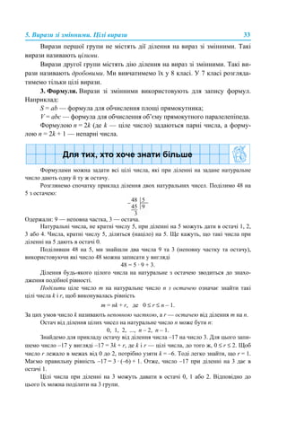 5. Вирази зі змінними. Цілі вирази 33
Вирази першої групи не містять дії ділення на вираз зі змінними. Такі
вирази називають цілими.
Вирази другої групи містять дію ділення на вираз зі змінними. Такі ви-
рази називають дробовими. Ми вивчатимемо їх у 8 класі. У 7 класі розгляда-
тимемо тільки цілі вирази.
3. Формули. Вирази зі змінними використовують для запису формул.
Наприклад:
S = ab — формула для обчислення площі прямокутника;
V = abc — формула для обчислення об’єму прямокутного паралелепіпеда.
Формулою n = 2k (де k — ціле число) задаються парні числа, а форму-
лою n = 2k + 1 — непарні числа.
Формулами можна задати всі цілі числа, які при діленні на задане натуральне
число дають одну й ту ж остачу.
Розглянемо спочатку приклад ділення двох натуральних чисел. Поділимо 48 на
5 з остачею:
Одержали: 9 — неповна частка, 3 — остача.
Натуральні числа, не кратні числу 5, при діленні на 5 можуть дати в остачі 1, 2,
3 або 4. Числа, кратні числу 5, діляться (націло) на 5. Ще кажуть, що такі числа при
діленні на 5 дають в остачі 0.
Поділивши 48 на 5, ми знайшли два числа 9 та 3 (неповну частку та остачу),
використовуючи які число 48 можна записати у вигляді
48 = 5 · 9 + 3.
Ділення будь-якого цілого числа на натуральне з остачею зводиться до знахо-
дження подібної рівності.
Поділити ціле число m на натуральне число n з остачею означає знайти такі
цілі числа k і r, щоб виконувалась рівність
m = nk + r, де 0 ≤ r ≤ n – 1.
За цих умов число k називають неповною часткою, а r — остачею від ділення m на n.
Остач від ділення цілих чисел на натуральне число п може бути п:
0, 1, 2, ..., п – 2, п – 1.
Знайдемо для прикладу остачу від ділення числа –17 на число 3. Для цього запи-
шемо число –17 у вигляді –17 = 3k + r, де k і r — цілі числа, до того ж, 0 ≤ r ≤ 2. Щоб
число r лежало в межах від 0 до 2, потрібно узяти k = –6. Тоді легко знайти, що r = 1.
Маємо правильну рівність –17 = 3 · (–6) + 1. Отже, число –17 при діленні на 3 дає в
остачі 1.
Цілі числа при діленні на 3 можуть давати в остачі 0, 1 або 2. Відповідно до
цього їх можна поділити на 3 групи.
 