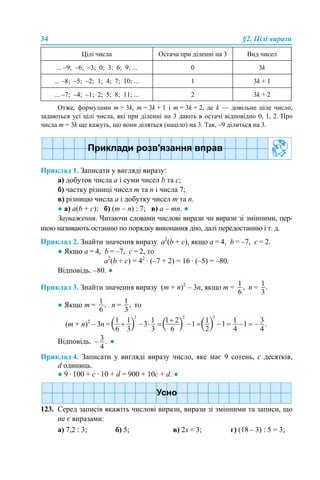 34 §2. Цілі вирази
Отже, формулами m = 3k, m = 3k + 1 і m = 3k + 2, де k — довільне ціле число,
задаються усі цілі числа, які при діленні на 3 дають в остачі відповідно 0, 1, 2. Про
числа m = 3k ще кажуть, що вони діляться (націло) на 3. Так, –9 ділиться на 3.
Приклад 1. Записати у вигляді виразу:
а) добуток числа а і суми чисел b та с;
б) частку різниці чисел m та n і числа 7;
в) різницю числа а і добутку чисел m та n.
● а) а(b + с); б) (m – n) : 7; в) а – mn. ●
Зауваження. Читаючи словами числові вирази чи вирази зі змінними, пер-
шою називають останню по порядку виконання дію, далі передостанню і т. д.
Приклад 2. Знайти значення виразу а2
(b + c), якщо а = 4, b = –7, с = 2.
● Якщо а = 4, b = –7, с = 2, то
а2
(b + c) = 42
· (–7 + 2) = 16 · (–5) = –80.
Відповідь. –80. ●
Приклад 3. Знайти значення виразу (m + n)2
– 3n, якщо m = n =
● Якщо m = n = то
(m + n)2
– 3n =
Відповідь. ●
Приклад 4. Записати у вигляді виразу число, яке має 9 сотень, c десятків,
d одиниць.
● 9 · 100 + с · 10 + d = 900 + 10с + d. ●
123. Серед записів вкажіть числові вирази, вирази зі змінними та записи, що
не є виразами:
а) 7,2 : 3; б) 5; в) 2х = 3; г) (18 – 3) : 5 = 3;
Цілі числа Остача при діленні на 3 Вид чисел
... –9; –6; –3; 0; 3; 6; 9; ... 0 3k
... –8; –5; –2; 1; 4; 7; 10; ... 1 3k + 1
... –7; –4; –1; 2; 5; 8; 11; ... 2 3k + 2
 