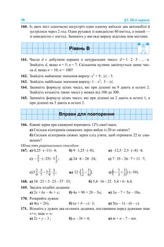 38 §2. Цілі вирази
160. Із двох міст одночасно назустріч один одному виїхали два автомобілі й
зустрілися через 2 год. Один рухався зі швидкістю 80 км/год, а інший —
зі швидкістю v км/год. Запишіть у вигляді виразу відстань між містами.
161. Число d є добутком перших n натуральних чисел: d = 1 · 2 · 3 · … · n.
Знайдіть d, якщо n = 5; n = 7. Скількома нулями закінчується запис чис-
ла d, якщо n = 10; n = 100?
162. Знайдіть найменше значення виразу: х2
+ 5; |х| – 3.
163. Знайдіть найбільше значення виразу: 1 – х2
; 3 – |х|.
164. Запишіть формулу цілих чисел, які при діленні на 9 дають в остачі 2.
Знайдіть кількість таких чисел у межах від 100 до 300.
165. Запишіть формулу цілих чисел, які при діленні на 2 дають в остачі 1, а
при діленні на 3 дають в остачі 2.
166. Кавові зерна при смаженні втрачають 12% своєї маси.
а) Скільки кілограмів смажених зерен вийде із 20 кг свіжих?
б) Скільки кілограмів свіжих зерен слід узяти, щоб отримати 22 кг сма-
жених?
Обчисліть раціональним способом:
167. а) 0,25 · (–11) · 4; б) 9 · 1,25 · (–8); в) –12,5 · 2,5 · (–8) · 4;
г) д) 24 · 8 – 28 · 24; е) 7 · 35 – 26 · 7 + 11 · 7;
є) ж) з)
168. а) 34 · 23 + 3 · 23 – 37 · 33; б) 5,4 · 16 – 22 · 5,4 + 6 · 6,4.
169. Зведіть подібні доданки:
а) 2х + 6х – 4х + х; б) 4a + 9b + 2b – 5a; в) 3a – 7 + 5a – 10a.
170. Розкрийте дужки:
а) 4(a + 2b); б) (a + b – c) · 3; в) 5(a – 1) – (b – c).
171. Візьміть у дужки два останніх доданки, поставивши перед дужками знак
«+»; знак «–»:
a) 2х + у – 3 ; б) а – 3b + 4; в) m + n – 7 – mn.
 