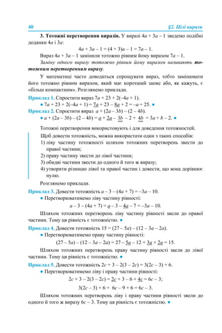 40 §2. Цілі вирази
3. Тотожні перетворення виразів. У виразі 4a + 3а – 1 зведемо подібні
доданки 4a і 3а:
4a + 3а – 1 = (4 + 3)а – 1 = 7a – 1.
Вираз 4a + 3а – 1 замінили тотожно рівним йому виразом 7a – 1.
Заміну одного виразу тотожно рівним йому виразом називають то-
тожним перетворенням виразу.
У математиці часто доводиться спрощувати вираз, тобто замінювати
його тотожно рівним виразом, який має коротший запис або, як кажуть, є
«більш компактним». Розглянемо приклади.
Приклад 1. Спростити вираз 7a + 23 + 2(–4a + 1).
● 7a + 23 + 2(–4a + 1) = 7a + 23 – 8a + 2 = –a + 25. ●
Приклад 2. Спростити вираз а + (2а – 3b) – (2 – 4b).
● а + (2а – 3b) – (2 – 4b) = а + 2а – – 2 + = 3a + b – 2. ●
Тотожні перетворення використовують і для доведення тотожностей.
Розглянемо приклади.
Приклад 3. Довести тотожність а – 3 – (4а + 7) = –3а – 10.
● Перетворюватимемо ліву частину рівності:
а – 3 – (4а + 7) = а – 3 – 4а – 7 = –3а – 10.
Шляхом тотожних перетворень ліву частину рівності звели до правої
частини. Тому ця рівність є тотожністю. ●
Приклад 4. Довести тотожність 15 = (27 – 5а) – (12 – 3а – 2а).
● Перетворюватимемо праву частину рівності:
(27 – 5а) – (12 – 3а – 2а) = 27 – 5а – 12 + 3а + 2а = 15.
Шляхом тотожних перетворень праву частину рівності звели до лівої
частини. Тому ця рівність є тотожністю. ●
Приклад 5. Довести тотожність 2с + 3 – 2(3 – 2с) = 3(2с – 3) + 6.
● Перетворюватимемо ліву і праву частини рівності:
2с + 3 – 2(3 – 2с) = 2с + 3 – 6 + 4с = 6с – 3;
3(2с – 3) + 6 = 6с – 9 + 6 = 6с – 3.
Шляхом тотожних перетворень ліву і праву частини рівності звели до
одного й того ж виразу 6с – 3. Тому ця рівність є тотожністю. ●
Щоб довести тотожність, можна використати один з таких способів:
1) ліву частину тотожності шляхом тотожних перетворень звести до
правої частини;
2) праву частину звести до лівої частини;
3) обидві частини звести до одного й того ж виразу;
4) утворити різницю лівої та правої частин і довести, що вона дорівнює
нулю.
 