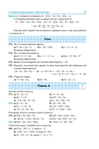 6. Тотожно рівні вирази. Тотожності 41
Приклад 6. Довести тотожність 3х – 2(2х – 3у) = 2х + 3(2у – х).
● Утворимо різницю лівої та правої частин і спростимо її:
3х – 2(2х – 3у) – (2х + 3(2у – х)) = 3х – 2(2х – 3у) – 2х – 3(2у – х) =
= = 0.
Різниця лівої і правої частин рівності дорівнює нулю, тому дана рівність
є тотожністю. ●
172. Чи є тотожно рівними вирази:
а) 5 + 6х і 6х + 5; б) а · 5b і 5ab; в) а – b і b – a?
Відповіді обґрунтуйте.
173. Чи є тотожністю рівність:
а) аb + 2 = 2 + ab; б) а – 1 = –1 + а; в) 2(а – 3) = 2а – 3?
Відповіді обґрунтуйте.
174. Назвіть кілька виразів, які тотожно рівні виразу х + 4х.
175. Поясніть, на основі яких правил та яких властивостей дій здійснено такі
тотожні перетворення:
–2b – (а – 3b) + 5a = –2b – а + 3b + 5a = –2b + 3b – а + 5a =
= (–2 + 3) · b + (–1 + 5) · a = b + 4а.
176. Спростіть вираз:
а) –7 + 4а – 3а; б) 4а · 5b; в) 5х + (2 – х).
Зведіть подібні доданки:
177. а) 7а – 3а + 6; б) –4 + 3z – 8z;
в) 4b – 7 + 9; г) 6,5b – 7a + 5a;
д) –7,2x + 8y – 5x – 5y; е) m – 3n + 1,6n + 2n.
178. а) 5а – 6 + 3a; б) –3b + 4b – 2b;
в) 2c – 1 + 6c – 6; г) 1,5a – 2,5b + 3,5a;
д) –2x + 3y – 6x – 5y; е) 3b – a + 0,6a + 1,2a.
Розкрийте дужки і зведіть подібні доданки:
179. а) 5(8a + 9) + (4a – 5); б) 2(5b – 3a) – (1,5b – 2a);
в) –4(1,2x + 1,5y) + 4(1,2х + 1); г) 2(2х – 4y) –3(2х + 5y + 2).
180. а) 3(4х – 2z) – (5z + 10x); б) –3(3a + 1) – 5(a – 3b).
Спростіть вираз і знайдіть його значення:
181. а) 0,7(a – 10) + a – 5, якщо а = 3;
б) –2,5b – (11 – 1,5b) + b, якщо b = 0,2;
в) 2x – 3(1 – y) + 4y, якщо x = –2; y = 5.
 