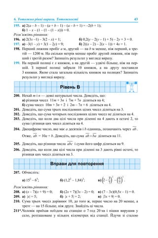 6. Тотожно рівні вирази. Тотожності 43
195. а) 2(a – b – 1) – (a + b – 1) – (a – b + 1) = –2(b + 1);
б) 1 – x – (1 – (1 – (1 – x))) = 0.
Розв’яжіть рівняння:
196. а) 2(3х –1) – 3(2 – х) = 1; б) 0,2(у – 2(у – 1) + 5) – 2у + 3 = 0.
197. а) –3(1 – у) + 3(1 – 2у) = 9; б) 2((х – 2) – 2(х – 1)) + 4х = 1.
198. Перший лижник пробіг а м, другий — на b м менше, ніж перший, а тре-
тій — 1200 м. На скільки метрів менше пробіг другий лижник, ніж пер-
ший і третій разом? Запишіть результат у вигляді виразу.
199. На першій полиці є х книжок, а на другій — удвічі більше, ніж на пер-
шій. З першої полиці забрали 10 книжок, а на другу поставили
3 книжки. Якою стала загальна кількість книжок на полицях? Запишіть
результат у вигляді виразу.
200. Нехай m і n — деякі натуральні числа. Доведіть, що:
а) різниця чисел 11m + 3n і 7m + 7n ділиться на 4;
б) сума чисел 10m + 3n + 2 і 2m – 7n + 6 ділиться на 4.
201. Доведіть, що сума трьох послідовних цілих чисел ділиться на 3.
202. Доведіть, що сума чотирьох послідовних цілих чисел не ділиться на 4.
203. Доведіть, що коли два цілі числа при діленні на 4 дають в остачі 2, то
сума і різниця цих чисел діляться на 4.
204. Двоцифрове число, яке має а десятків і b одиниць, позначають через .
Отже, = 10а + b. Доведіть, що сума ділиться на 11.
205. Доведіть, що різниця числа і суми його цифр ділиться на 9.
206. Доведіть, що коли два цілі числа при діленні на 3 дають рівні остачі, то
різниця цих чисел ділиться на 3.
207. Обчисліть:
а) 152
– 63
; б) (1,22
– 1,84)3
; в)
Розв’яжіть рівняння:
208. а) (x – 7)(х + 9) = 0; б) (2х + 7)(3x – 2) = 0; в) (7 – 3х)(0,5x – 1) = 0.
209. а) |х| = 5; б) |х + 5| = 2; в) |3х + 9| = 0.
210. Сума трьох чисел дорівнює 10, до того ж, перше число на 20 менше, а
третє — на 15 більше, ніж друге. Знайдіть ці числа.
211*.Чоловік приїхав поїздом на станцію о 7 год 20 хв і пішки вирушив у
село, розташоване у кількох кілометрах від станції. Йдучи зі сталою
 