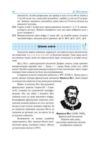44 §2. Цілі вирази
швидкістю, чоловік розрахував, що прийде в село о 8 год 44 хв. Однак о
7 год 44 хв він сів у попутний автомобіль і прибув у село на 55 хв рані-
ше. Знайдіть швидкість автомобіля, якщо вона на 55 км/год більша від
швидкості чоловіка.
212. З урни, в якій є чотири кулі, пронумерованих числами 1, 2, 3 і 4, навман-
ня беруть дві кулі. Знайдіть імовірність того, що серед вибраних куль є
куля з номером 1.
213. Використовуючи тричі цифру 3, знаки дій і за потреби дужки, складіть
числовий вираз, значення якого дорівнює: а) 18; б) 9; в) 4; г) 81; д) 0.
Записуючи вирази, рівняння, нерівності, ми користуємося математични-
ми символами «+», «–», «=», «<», «а2
» та багатьма іншими. Така єдина систе-
ма умовних знаків, якою ми користуємося зараз, складалася в алгебрі посту-
пово.
Ще у ІІІ ст. давньогрецький математик Діофант замість слова «рівний»
використовував окремий знак — букву і — першу букву слова isos, тобто
рівний. Подібні скорочення використовували й інші математики, проте запро-
поновані ними символи не були загальновживаними.
Створення сучасної символіки відбулось у XIV–XVIII ст. Значну роль у
цьому процесі відіграв французький математик Франсуа Вієт, який уперше
за допомогою символів почав записувати рівняння.
Юрист за освітою, Вієт був радником
французьких королів Генріха ІІІ і Генрі-
ха IV, славився як талановитий дешифру-
вальник. Під час війни з Іспанією Вієт
знайшов ключ до дуже важливого шифру.
Розшифровка французами секретних пові-
домлень іспанців привела до того, що Іспа-
нія раз по раз почала зазнавати поразок. За
це іспанська інквізиція засудила Вієта до
спалення на вогнищі, але, на щастя, їм це
не вдалося здійснити.
Незважаючи на велику службову
завантаженість, Вієт написав багато мате-
матичних праць, головною з яких є «Вступ
до мистецтва аналізу» (1591).
Франсуа Вієт (1540–1603),
французький математик.
Першим увів єдину,
послідовно проведену систему
алгебраїчних символів
 