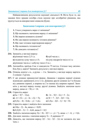 Запитання і вправи для повторення § 2 45
Найважливішим результатом наукової діяльності Ф. Вієта було те, що
завдяки його працям алгебра стала наукою про алгебраїчні рівняння, яка
ґрунтується на використанні символів (букв).
Запитання і вправи для повторення § 2
214. Запишіть у вигляді виразу:
а) різницю чисел 2,5 і а; б) куб числа с;
в) подвоєну суму чисел а і b; г) суму квадратів чисел m і n;
д) різницю числа а і добутку чисел b та с.
215. Автомобіль проїхав S км зі швидкістю 75 км/год. Скільки часу автомо-
біль був у дорозі? Запишіть результат у вигляді виразу.
216. Олівець коштує а к., а ручка — b к. Запишіть у вигляді виразу вартість
2 олівців і 3 ручок.
217. Є дві ділянки прямокутної форми. Довжина і ширина першої ділянки
відповідно дорівнюють m м і n м. Довжина другої ділянки на 5 м більша
від довжини першої, а ширина на 2 м менша від ширини першої. Запи-
шіть у вигляді виразу площу другої ділянки. Знайдіть значення цього
виразу, якщо m = 50, n = 14.
218. Спростіть вираз:
а) 6а + 5(7 – 12а); б) –3х – 5(3 – 2х) + 5 – 2х;
в) –4 + (5х – y) – 4х – (3у + 5); г) 3b + 7 – 2(3 – 2(b + 1));
д) 0,3(х – 4) – 0,4(х – у) + 1,6у; е) 2,5(а – 2(b – 1) + 4) + 5b.
219. Спростіть вираз і знайдіть його значення:
а) 24(a – 2) – 4a, якщо а = 0,05;
б) 0,3(2b – 3) + 3 – 4,6b, якщо b = 0,5.
220. Знайдіть значення виразу 2(x + 8) – 3(5 + х – y) + 7y, якщо x = –6; y = 0,6.
221. Для яких значень х значення виразу 5х – 8 дорівнює 1?
222. Доведіть, що значення виразу 2(1 – 3х) – 3(1 – 2х) не залежать від зна-
чень х.
1. З чого утворюють вираз зі змінними?
2. Що називають значенням виразу зі змінними?
3. Які вирази називають цілими?
4. Які два вирази називають тотожно рівними?
5. Що таке тотожне перетворення виразу?
6. Що називають тотожністю?
7. Як доводять тотожність?
 