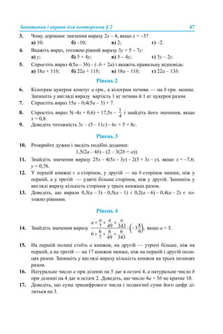Запитання і вправи для повторення § 2 47
3. Чому дорівнює значення виразу 2x – 4, якщо x = –3?
а) 10; б) –10; в) 2; г) –2.
4. Вкажіть вираз, тотожно рівний виразу 3y + 5 – 7y:
а) у; б) 5 + 4у; в) 5 – 4у; г) 3у – 2у.
5. Спростіть вираз 4(5а – 3b) – (–b + 2a) і вкажіть правильну відповідь:
а) 18a + 11b; б) 22a + 11b; в) 18a – 11b; г) 22a – 13b.
Рівень 2
6. Кілограм цукерок коштує а грн., а кілограм печива — на b грн. менше.
Запишіть у вигляді виразу вартість 1 кг печива й 1 кг цукерок разом.
7. Спростіть вираз 15а – 0,4(5а – 3) + 7.
8. Спростіть вираз 5(–4х + 0,6) + 17,5х – і знайдіть його значення, якщо
x = 0,8.
9. Доведіть тотожність 3с – (5 – 11с) – 6с + 5 = 8с.
Рівень 3
10. Розкрийте дужки і зведіть подібні доданки:
1,5(2а – 4b) – (2 – 3(2b + a)).
11. Знайдіть значення виразу 25х – 4(5х – 3у) – 2(5 + 3х – y), якщо x = –7,6;
y = 0,76.
12. У першій книжці є а сторінок, у другій — на b сторінок менше, ніж у
першій, а у третій — удвічі більше сторінок, ніж у другій. Запишіть у
вигляді виразу кількість сторінок у трьох книжках разом.
13. Доведіть, що вирази 0,3(а – 3) – 0,5(а – 1) і 0,2(а – 6) – 0,4(а – 2) є то-
тожно рівними.
Рівень 4
14. Знайдіть значення виразу якщо а = 5.
15. На першій полиці стоїть а книжок, на другій — утричі більше, ніж на
першій, а на третій — на 17 книжок менше, ніж на першій і другій поли-
цях разом. Запишіть у вигляді виразу кількість книжок на трьох полицях
разом.
16. Натуральне число а при діленні на 5 дає в остачі 4, а натуральне число b
при діленні на 4 дає в остачі 2. Доведіть, що число 4а + 5b не кратне 10.
17. Доведіть, що сума трицифрового числа і подвоєної суми його цифр ді-
литься на 3.
 