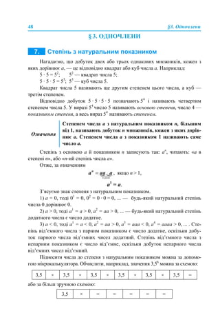 48 §3. Одночлени
§ 3. ОДНОЧЛЕНИ
Нагадаємо, що добуток двох або трьох однакових множників, кожен з
яких дорівнює а, — це відповідно квадрат або куб числа а. Наприклад:
5 · 5 = 52
; 52
— квадрат числа 5;
5 · 5 · 5 = 53
; 53
— куб числа 5.
Квадрат числа 5 називають ще другим степенем цього числа, а куб —
третім степенем.
Відповідно добуток 5 · 5 · 5 · 5 позначають 54
і називають четвертим
степенем числа 5. У виразі 54
число 5 називають основою степеня, число 4 —
показником степеня, а весь вираз 54
називають степенем.
Степінь з основою а й показником п записують так: аn
, читають: «а в
степені п», або «n-ий степінь числа а».
Отже, за означенням
, якщо n > 1,
а1
= а.
З’ясуємо знак степеня з натуральним показником.
1) а = 0, тоді 01
= 0, 02
= 0 · 0 = 0, ... — будь-який натуральний степінь
числа 0 дорівнює 0.
2) а > 0, тоді а1
= а > 0, а2
= аa > 0, ... — будь-який натуральний степінь
додатного числа є число додатне.
3) а < 0, тоді а1
= а < 0, а2
= аa > 0, а3
= аaa < 0, а4
= ааaa > 0, ... . Сте-
пінь від’ємного числа з парним показником є число додатне, оскільки добу-
ток парного числа від’ємних чисел додатний. Степінь від’ємного числа з
непарним показником є число від’ємне, оскільки добуток непарного числа
від’ємних чисел від’ємний.
Підносити числа до степеня з натуральним показником можна за допомо-
гою мікрокалькулятора. Обчислити, наприклад, значення 3,56
можна за схемою:
або за більш зручною схемою:
Означення
Степенем числа a з натуральним показником п, більшим
від 1, називають добуток п множників, кожен з яких дорів-
нює а. Степенем числа а з показником 1 називають саме
число а.
3,5 × 3,5 × 3,5 × 3,5 × 3,5 × 3,5 =
3,5 × = = = = =
 