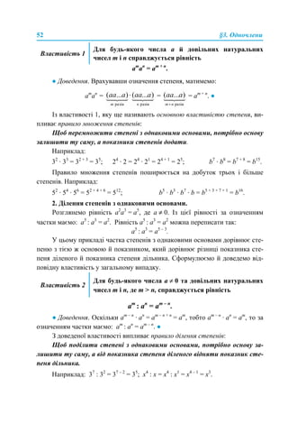 52 §3. Одночлени
am
аn
= аm + n
.
● Доведення. Врахувавши означення степеня, матимемо:
am
аn
= = = аm + n
. ●
Із властивості 1, яку ще називають основною властивістю степеня, ви-
пливає правило множення степенів:
Щоб перемножити степені з однаковими основами, потрібно основу
залишити ту саму, а показники степенів додати.
Наприклад:
32
· 33
= 32 + 3
= 35
; 24
· 2 = 24
· 21
= 24 + 1
= 25
; b7
· b8
= b7 + 8
= b15
.
Правило множення степенів поширюється на добуток трьох і більше
степенів. Наприклад:
52
· 54
· 56
= 52 + 4 + 6
= 512
; b5
· b3
· b7
· b = b5 + 3 + 7 + 1
= b16
.
2. Ділення степенів з однаковими основами.
Розглянемо рівність а2
а3
= а5
, де а ≠ 0. Із цієї рівності за означенням
частки маємо: а5
: а3
= а2
. Рівність а5
: а3
= а2
можна переписати так:
а5
: а3
= а5 – 3
.
У цьому прикладі частка степенів з однаковими основами дорівнює сте-
пеню з тією ж основою й показником, який дорівнює різниці показника сте-
пеня діленого й показника степеня дільника. Сформулюємо й доведемо від-
повідну властивість у загальному випадку.
аm
: аn
= аm – n
.
● Доведення. Оскільки am – n
· аn
= аm – n + n
= аm
, тобто am – n
· аn
= аm
, то за
означенням частки маємо: аm
: аn
= аm – n
. ●
З доведеної властивості випливає правило ділення степенів:
Щоб поділити степені з однаковими основами, потрібно основу за-
лишити ту саму, а від показника степеня діленого відняти показник сте-
пеня дільника.
Наприклад: 37
: 32
= 37 – 2
= 35
; х4
: х = х4
: х1
= х4 – 1
= х3
.
Властивість 1
Для будь-якого числа а й довільних натуральних
чисел m і n справджується рівність
Властивість 2
Для будь-якого числа а ≠ 0 та довільних натуральних
чисел m і n, де m > n, справджується рівність
 