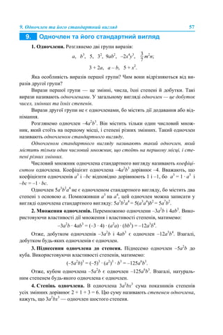 9. Одночлен та його стандартний вигляд 57
1. Одночлени. Розглянемо дві групи виразів:
а, b3
, 5, 32
, 9аb2
, –2x4
y3
, m2
n;
3 + 2а, а – b, 5 + х2
.
Яка особливість виразів першої групи? Чим вони відрізняються від ви-
разів другої групи?
Вирази першої групи — це змінні, числа, їхні степені й добутки. Такі
вирази називають одночленами. У загальному вигляді одночлен — це добуток
чисел, змінних та їхніх степенів.
Вирази другої групи не є одночленами, бо містять дії додавання або від-
німання.
Розглянемо одночлен –4а2
b3
. Він містить тільки один числовий множ-
ник, який стоїть на першому місці, і степені різних змінних. Такий одночлен
називають одночленом стандартного вигляду.
Одночленом стандартного вигляду називають такий одночлен, який
містить тільки один числовий множник, що стоїть на першому місці, і сте-
пені різних змінних.
Числовий множник одночлена стандартного вигляду називають коефіці-
єнтом одночлена. Коефіцієнт одночлена –4а2
b3
дорівнює –4. Вважають, що
коефіцієнти одночленів а3
і –bс відповідно дорівнюють 1 і –1, бо а3
= 1 · а3
і
–bс = –1 · bс.
Одночлен 5а3
b2
а4
не є одночленом стандартного вигляду, бо містить два
степені з основою а. Помноживши а3
на а4
, цей одночлен можна записати у
вигляді одночлена стандартного вигляду: 5а3
b2
а4
= 5(а3
а4
)b2
= 5а7
b2
.
2. Множення одночленів. Перемножимо одночлени –3а2
b і 4аb3
. Вико-
ристовуючи властивості дії множення і властивості степенів, матимемо:
–3а2
b · 4аb3
= (–3 · 4) · (а2
а) · (bb3
) = –12а3
b4
.
Отже, добутком одночленів –3а2
b і 4аb3
є одночлен –12а3
b4
. Взагалі,
добутком будь-яких одночленів є одночлен.
3. Піднесення одночлена до степеня. Піднесемо одночлен –5а2
b до
куба. Використовуючи властивості степенів, матимемо:
(–5а2
b)3
= (–5)3
· (а2
)3
· b3
= –125а6
b3
.
Отже, кубом одночлена –5а2
b є одночлен –125а6
b3
. Взагалі, натураль-
ним степенем будь-якого одночлена є одночлен.
4. Степінь одночлена. В одночлена 3а2
bх3
сума показників степенів
усіх змінних дорівнює 2 + 1 + 3 = 6. Цю суму називають степенем одночлена,
кажуть, що 3а2
bх3
— одночлен шостого степеня.
 