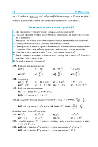 62 §3. Одночлени
чого й добуток набув «офіційного статусу». Декарт же увів і
сучасне позначення степеня з натуральним показником у вигляді ап
.
Запитання і вправи для повторення § 3
323. Знайдіть значення степеня:
а) 104
; б) (–3)6
; в) (–0,5)3
; г) (–2,4)3
;
д) 1,024
; е) є) ж)
324. Обчисліть:
а) (–4) · 24
; б) (–4) · (–24
); в) 52
· (–2)3
; г) 53
· (–63
);
д) (72
– 32
)2
; е) (–4 · 1,5 + 8)5
; є) 28
+ (–2)5
; ж) (–0,125 · 23
)15
.
325. Знайдіть значення виразу:
а) а4
– 81, якщо а = –3; а = 0; а = 3;
б) (2х – 3)3
, якщо х = –1; х = 3.
326. а) Подайте у вигляді квадрата число: 64; 169; 1,44; 0,0001;
б) Подайте у вигляді куба число: 64; 1000; –27; 0,008;
Подайте вираз у вигляді степеня:
327. a) a3
а5
; б) b9
: b8
; в) yy8
; г) a5
aa4
;
д) 64
· 621
; е) (p2
)5
; є) (75
)4
; ж) (53
: 5)7
.
328. Подайте степінь 324
у вигляді добутку двох степенів, одним з яких
є: 32
; 34
; 39
; 315
.
329. а) Подайте степінь а36
у вигляді степеня з основою а2
; а3
; а9
; а12
.
б) Подайте степінь 418
у вигляді степеня з основою 2; 16; 8.
1. Що називають степенем числа з натуральним показником?
2. Наведіть приклад степеня з натуральним показником та назвіть його осно-
ву й показник.
3. Який знак має степінь з натуральним показником залежно від знака основи?
4. Сформулюйте й доведіть основну властивість степеня.
5. Сформулюйте й доведіть правила множення та ділення степенів з однаковими
основами, піднесення добутку до степеня та піднесення степеня до степеня.
6. Наведіть приклади одночленів. З чого складається одночлен?
7. Який одночлен називають одночленом стандартного вигляду? Наведіть
приклад такого одночлена.
8. Як знайти степінь одночлена?
 