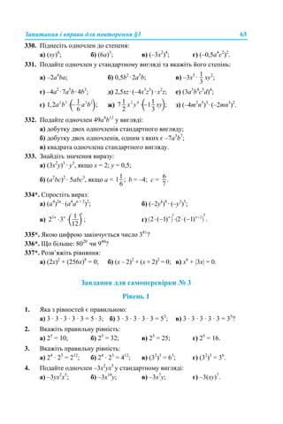 Запитання і вправи для повторення §3 63
330. Піднесіть одночлен до степеня:
а) (ху)4
; б) (6а)3
; в) (–3x2
)4
; г) (–0,5a4
с2
)2
.
331. Подайте одночлен у стандартному вигляді та вкажіть його степінь:
a) –2a4
ba; б) 0,5b2
·2а3
b; в) –3x3
· xy2
;
г) –4a2
·7а5
b·4b3
; д) 2,5xz·(–4x3
z3
) ·x2
z; е) (3a3
b4
c5
d)4
;
є) ж) з) (–4m2
n5
)3
·(–2mn3
)2
.
332. Подайте одночлен 49a4
b12
у вигляді:
а) добутку двох одночленів стандартного вигляду;
б) добутку двох одночленів, одним з яких є –7a3
b7
;
в) квадрата одночлена стандартного вигляду.
333. Знайдіть значення виразу:
а) (3х2
у)3
· у3
, якщо х = 2; у = 0,5;
б) (a2
bc)2
· 5abc3
, якщо a = b = –4; c =
334*. Спростіть вираз:
а) (a4
)2n
· (a4
an + 2
)2
; б) (–2yk
)8
· (–y3
)5
;
в) г)
335*. Якою цифрою закінчується число 381
?
336*. Що більше: 8020
чи 940
?
337*. Розв’яжіть рівняння:
а) (2х)2
+ (256х)8
= 0; б) (х – 2)2
+ (х + 2)2
= 0; в) х6
+ |3х| = 0.
Завдання для самоперевірки № 3
Рівень 1
1. Яка з рівностей є правильною:
а) 3 · 3 · 3 · 3 · 3 = 5 · 3; б) 3 · 3 · 3 · 3 · 3 = 53
; в) 3 · 3 · 3 · 3 · 3 = 35
?
2. Вкажіть правильну рівність:
а) 25
= 10; б) 25
= 32; в) 25
= 25; г) 25
= 16.
3. Вкажіть правильну рівність:
а) 24
· 23
= 212
; б) 24
· 23
= 412
; в) (32
)3
= 63
; г) (32
)3
= 36
.
4. Подайте одночлен –3х2
ух5
у стандартному вигляді:
a) –3ух2
х5
; б) –3х10
у; в) –3х7
у; г) –3(ху)7
.
 