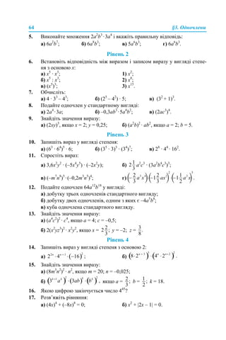 64 §3. Одночлени
5. Виконайте множення 2а2
b3
·3a4
і вкажіть правильну відповідь:
а) 6a2
b7
; б) 6a8
b3
; в) 5a6
b3
; г) 6a6
b3
.
Рівень 2
6. Встановіть відповідність між виразом і записом виразу у вигляді степе-
ня з основою х:
а) х5
· х3
; 1) х2
;
б) х5
: х3
; 2) х8
;
в) (х5
)3
; 3) х15
.
7. Обчисліть:
а) 4 · 33
– 43
; б) (25
– 42
) · 5; в) (32
+ 1)3
.
8. Подайте одночлен у стандартному вигляді:
a) 2a4
·3a; б) –0,3аb3
·5a4
b2
; в) (2аc3
)4
.
9. Знайдіть значення виразу:
а) (2ху)3
, якщо х = 2; у = 0,25; б) (a2
b)2
· ab2
, якщо a = 2; b = 5.
Рівень 3
10. Запишіть вираз у вигляді степеня:
а) (63
· 64
)5
· 6; б) (35
· 3)3
· (34
)7
; в) 28
· 44
· 162
.
11. Спростіть вираз:
a) 3,6x2
у2
· (–5x4
у5
) · (–2x2
у); б) а2
с3
· (3a2
b4
c3
)3
;
в) (–m7
n8
)5
·(–0,2m3
n5
)4
; г)
12. Подайте одночлен 64a12
b18
у вигляді:
а) добутку трьох одночленів стандартного вигляду;
б) добутку двох одночленів, одним з яких є –4a5
b8
;
в) куба одночлена стандартного вигляду.
13. Знайдіть значення виразу:
а) (а4
с2
)2
· с4
, якщо а = 4; с = –0,5;
б) 2(x2
yz3
)2
· x2
y2
, якщо x = y = –2; z =
Рівень 4
14. Запишіть вираз у вигляді степеня з основою 2:
а) б)
15. Знайдіть значення виразу:
а) (8m3
n2
)2
· n2
, якщо m = 20; n = –0,025;
б) якщо а = b = k = 18.
16. Якою цифрою закінчується число 445
?
17. Розв’яжіть рівняння:
а) (4х)4
+ (–8х)8
= 0; б) х2
+ |2х – 1| = 0.
 