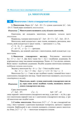 10. Многочлен і його стандартний вигляд 65
§ 4. МНОГОЧЛЕНИ
1. Многочлени. Вираз 2а2
– 3аb – 2b + 5 є сумою одночленів 2а2
, –3аb,
–2b і 5. Такий вираз називають многочленом.
Одночлени, які складають многочлен, називають членами цього
многочлена.
Наприклад, членами многочлена 2а2
– 3аb – 2b + 5 є 2а2
, –3аb, –2b і 5.
Многочлен, який складається з двох членів, називають двочленом, мно-
гочлен, який складається із трьох членів, — тричленом і т. д. Так,
а2
+ b, 2х – 3 — двочлени;
а2
– аb + b2
, x + 2y – 1 — тричлени.
Вважають, що кожний одночлен є многочленом, який складається з од-
ного члена.
2. Многочлен стандартного вигляду. Розглянемо многочлен
4xy – 6 + y – 2xy + 3. Два його члени 4xy і –2xy є подібними доданками, бо
відрізняються лише числовими множниками. Члени –6 і 3 не містять змінних.
Вони також є подібними доданками. Подібні доданки многочлена називають
подібними членами многочлена.
Зведемо у многочлені 4xy – 6 + y – 2xy + 3 його подібні члени:
4xy – 6 + y – 2xy + 3 = (4xy – 2xy) + y + (–6 + 3) = 2xy + y – 3.
Многочлен 2xy + y – 3 вже не має подібних членів, і кожний його член є
одночленом стандартного вигляду. Такий многочлен називають многочленом
стандартного вигляду.
Серед многочленів
а2
+ 4аb – 3b2
, x2
yx – 2, 4аb + 2b2
– аb
лише перший є многочленом стандартного вигляду, а два інші — ні, бо у дру-
гого многочлена перший член не є одночленом стандартного вигляду, а тре-
тій многочлен має подібні члени.
3. Степінь многочлена. Многочлен 2x2
y2
+ y3
– 2x має стандартний ви-
гляд, і його членами є одночлени відповідно четвертого, третього і першого
степенів. Найбільший із цих степенів називають степенем даного многочле-
на. Отже, 2x2
y2
+ y3
– 2x — многочлен четвертого степеня.
Означення Многочленом називають суму кількох одночленів.
Означення
Многочлен, який є сумою одночленів стандартного вигля-
ду, серед яких немає подібних членів, називають многоч-
леном стандартного вигляду.
 
