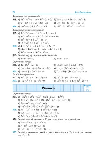 70 §4. Многочлени
Знайдіть суму многочленів:
365. a) 2a3
– 4a2
+ а і а3
+ 3a2
– 2a + 2; б) 5х + 2; –х2
+ 4х – 3 і 3х2
– 4;
в) a2
– 2ab + b2
і a2
+ 2ab + b2
; г) 4xy – 6х; 2x – 6хy і –xy – x.
366. а) –3х4
+ 5х2
–5 і х4
– 3х2
+ 4; б) –2b2
– 3; 3b2
+ 2 і –2b2
+ 1.
Знайдіть різницю многочленів:
367. а) 3с3
+ 3с2
– 4с + 1 і 2с3
– 3с2
+ с – 5;
б) 5х3
– 4х2
+ 3х – 4 і 7х3
– 4х2
+ 3х + 11;
в) 2а2
– 8а + 5 і 2а2
– 2а – 5;
г) –а4
+ 3а2
+ 3 і 2а4
– 5 + 3а3
.
368. а) 4х3
+ 3х2
+ х – 4 і 2х3
– х2
+ 2х + 7;
б) –4m3
+ 4m2
+ m – 1 і –4m3
+ 4m2
+ m + 1;
в) 5a2
+ 3a + 6 і 8a3
+ 2а2
+ 6.
369. Знайдіть суму та різницю многочленів:
а) а + b і а – b; б) а – b і b – a.
Спростіть вираз:
370. а) 4а – (5a2
+ 3a – 2); б) 4,5аb + 3а + (–2,6аb – 2,9);
в) (4т2
–3m + n) –(–5m+m2
–3n); г) x2
+ y – (2x2
– y) – (–3x2
+ y).
371. а) (–а + а2
) – (3а2
– 2 + 2a); б) (7x3
– 4x) – (8x – 3x3
) – (x3
+ x).
Розв’яжіть рівняння:
372. а) 2x2
– 3x – (2x – 4 + 2x2
) = 0; б) –х3
– 4 – (4х – х3
+ 4) = 0.
373. а) –5х + х2
+ 3– (х + х2
) = 0; б) 3x2
+ 4x + 6 – (–6x + 3x2
– 2) = 0.
Спростіть вираз:
374. а) (–2a2
b3
+ ab3
) – (a2
b3
– 3аb3
) – (4ab3
– 4a2
b3
);
б) 3x5
+ x4
– (2x – 3x4
+ 12) – (3x5
+ 2x4
– 3) – (3x4
+ 2);
в) 5xy – (x2
+ 4xy – (–x2
+ xy));
г) –4a2
+ b + (–7b – 2 + а2
– (2a2
– (b – 1))).
375. а) 7х4
– (4x2
– x4
+ 3x) – (–3x2
+ 8x4
+ 2x);
б) 6ab + 3b2
– (1 + 2b2
) – (–2ab – 3b2
) + 1;
в) 2n2
+ 3n – (–3n – 1 + 2n2
– (n – 1 – n2
)).
376. Знайдіть такий многочлен Р, для якого рівність є тотожністю:
а) Р + (2х2
+ х – 2) = –х2
+ 1;
б) Р – (х2
– 3x + 3) = 3x – 1;
в) (4х2
– 2x + 1) – Р = х2
– 2x + 1.
377. Знайдіть многочлен, який у сумі з многочленом 2x2
+ x – 4 дає много-
член 3x + 2.
 