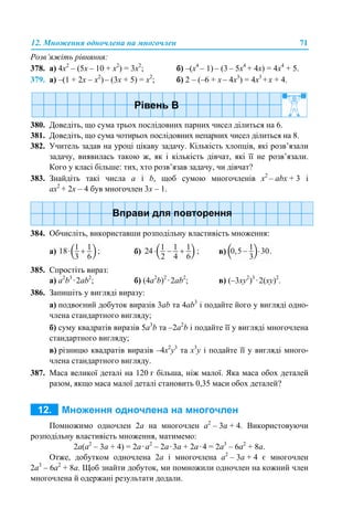 12. Множення одночлена на многочлен 71
Розв’яжіть рівняння:
378. а) 4x2
– (5x – 10 + x2
) = 3x2
; б) –(х4
– 1) – (3 – 5х4
+ 4х) = 4х4
+ 5.
379. а) –(1 + 2х – х2
)– (3х + 5) = х2
; б) 2 – (–6 + x – 4x3
) = 4x3
+x + 4.
380. Доведіть, що сума трьох послідовних парних чисел ділиться на 6.
381. Доведіть, що сума чотирьох послідовних непарних чисел ділиться на 8.
382. Учитель задав на уроці цікаву задачу. Кількість хлопців, які розв’язали
задачу, виявилась такою ж, як і кількість дівчат, які її не розв’язали.
Кого у класі більше: тих, хто розв’язав задачу, чи дівчат?
383. Знайдіть такі числа а і b, щоб сумою многочленів x2
– аbx + 3 і
ах2
+ 2x – 4 був многочлен 3x – 1.
384. Обчисліть, використавши розподільну властивість множення:
а) б) в)
385. Спростіть вираз:
а) а2
b3
·2ab2
; б) (4a2
b)2
·2ab2
; в) (–3xy2
)3
·2(xy)2
.
386. Запишіть у вигляді виразу:
а) подвоєний добуток виразів 3ab та 4ab3
і подайте його у вигляді одно-
члена стандартного вигляду;
б) суму квадратів виразів 5a3
b та –2a2
b і подайте її у вигляді многочлена
стандартного вигляду;
в) різницю квадратів виразів –4х2
у3
та х3
у і подайте її у вигляді много-
члена стандартного вигляду.
387. Маса великої деталі на 120 г більша, ніж малої. Яка маса обох деталей
разом, якщо маса малої деталі становить 0,35 маси обох деталей?
Помножимо одночлен 2а на многочлен а2
– 3а + 4. Використовуючи
розподільну властивість множення, матимемо:
2а(а2
– 3а + 4) = 2а·а2
– 2а·3а + 2а·4 = 2а3
– 6а2
+ 8а.
Отже, добутком одночлена 2а і многочлена а2
– 3а + 4 є многочлен
2а3
– 6а2
+ 8а. Щоб знайти добуток, ми помножили одночлен на кожний член
многочлена й одержані результати додали.
 