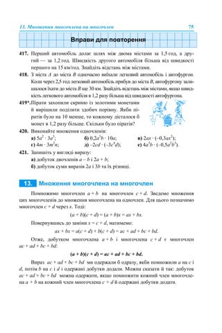 13. Множення многочлена на многочлен 75
417. Перший автомобіль долає шлях між двома містами за 1,5 год, а дру-
гий — за 1,2 год. Швидкість другого автомобіля більша від швидкості
першого на 15 км/год. Знайдіть відстань між містами.
418. З міста А до міста В одночасно виїхали легковий автомобіль і автофургон.
Коли через 2,5 год легковий автомобіль прибув до міста В, автофургону зали-
шалося їхати до міста В ще 30 км. Знайдіть відстань між містами, якщо швид-
кість легкового автомобіля в 1,2 разу більша від швидкості автофургона.
420. Виконайте множення одночленів:
а) 5a2
· 3a3
; б) 0,2a3
b · 10a; в) 2ax · (–0,3ax2
);
г) 4m · 3m2
n; д) –2cd · (–3c4
d); е) 4a3
b · (–0,5a2
b3
).
421. Запишіть у вигляді виразу:
а) добуток двочленів a – b і 2a + b;
б) добуток суми виразів 2a і 3b та їх різниці.
Помножимо многочлен а + b на многочлен c + d. Зведемо множення
цих многочленів до множення многочлена на одночлен. Для цього позначимо
многочлен c + d через х. Тоді:
(a + b)(c + d) = (a + b)x = ax + bx.
Повернувшись до заміни х = c + d, матимемо:
ax + bx = a(c + d) + b(c + d) = ac + ad + bc + bd.
Отже, добутком многочлена а + b і многочлена c + d є многочлен
ac + ad + bc + bd:
(a + b)(c + d) = ac + ad + bc + bd.
Вираз ac + ad + bc + bd ми одержали б одразу, якби помножили a на c і
d, потім b на c і d і одержані добутки додали. Можна сказати й так: добуток
ac + ad + bc + bd можна одержати, якщо помножити кожний член многочле-
на a + b на кожний член многочлена с + d й одержані добутки додати.
419*.Пірати захопили скриню із золотими монетами
й вирішили поділити здобич порівну. Якби пі-
ратів було на 10 менше, то кожному дісталося б
монет в 1,2 разу більше. Скільки було піратів?
 