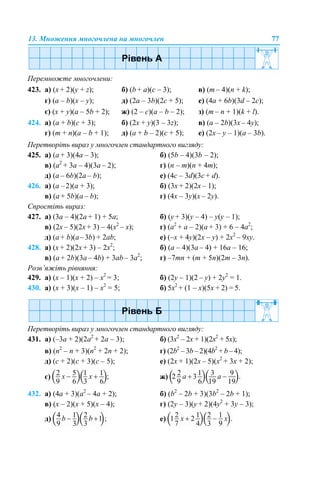 13. Множення многочлена на многочлен 77
Перемножте многочлени:
423. а) (x + 2)(y + z); б) (b + а)(c – 3); в) (m – 4)(n + k);
г) (a – b)(x – y); д) (2a – 3b)(2с + 5); е) (4a + 6b)(3d – 2c);
є) (x + y)(a – 5b + 2); ж) (2 – c)(a – b – 2); з) (m – n + 1)(k + l).
424. а) (a + b)(c + 3); б) (2x + y)(3 – 3z); в) (a – 2b)(3х – 4y);
г) (m + n)(a – b + 1); д) (a + b – 2)(с + 5); е) (2x – y – 1)(a – 3b).
Перетворіть вираз у многочлен стандартного вигляду:
425. a) (a + 3)(4a – 3); б) (5b – 4)(3b – 2);
в) (a2
+ 3a – 4)(3a – 2); г) (n – m)(n + 4m);
д) (a – 6b)(2a – b); е) (4c – 3d)(3c + d).
426. а) (а –2)(а + 3); б) (3x + 2)(2x – 1);
в) (a + 5b)(a – b); г) (4x – 3y)(x – 2y).
Спростіть вираз:
427. а) (3a – 4)(2a + 1) + 5a; б) (y + 3)(y – 4) – y(y – 1);
в) (2x – 5)(2x + 3) – 4(x2
– x); г) (a2
+ a – 2)(а + 3) + 6 – 4а2
;
д) (a + b)(a–3b) + 2ab; е) (–х + 4y)(2x – y) + 2x2
– 9xy.
428. а) (x + 2)(2x + 3) – 2x2
; б) (a – 4)(3a – 4) + 16a – 16;
в) (a + 2b)(3а – 4b) + 3аb – 3а2
; г) –7mn + (m + 5n)(2m – 3n).
Розв’яжіть рівняння:
429. а) (х – 1)(х + 2) – x2
= 3; б) (2y – 1)(2 – y) + 2y2
= 1.
430. а) (х + 3)(х – 1) – х2
= 5; б) 5х2
+ (1 – х)(5х + 2) = 5.
Перетворіть вираз у многочлен стандартного вигляду:
431. а) (–3а + 2)(2а2
+ 2a – 3); б) (3x2
– 2x + 1)(2x2
+ 5x);
в) (n2
– n + 3)(n2
+ 2n + 2); г) (2b2
– 3b – 2)(4b2
+ b – 4);
д) (c + 2)(c + 3)(c – 5); е) (2x + 1)(2x – 5)(x2
+ 3x + 2);
є) ж)
432. а) (4а + 3)(а2
– 4a + 2); б) (b2
– 2b + 3)(3b2
– 2b + 1);
в) (x – 2)(x + 5)(x – 4); г) (2y – 3)(y + 2)(4y2
+ 3y – 3);
д) е)
 