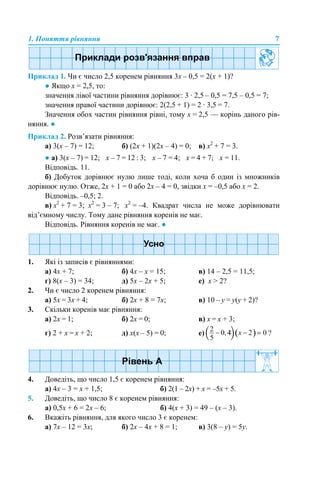 1. Поняття рівняння 7
Приклад 1. Чи є число 2,5 коренем рівняння 3х – 0,5 = 2(х + 1)?
● Якщо х = 2,5, то:
значення лівої частини рівняння дорівнює: 3 · 2,5 – 0,5 = 7,5 – 0,5 = 7;
значення правої частини дорівнює: 2(2,5 + 1) = 2 · 3,5 = 7.
Значення обох частин рівняння рівні, тому х = 2,5 — корінь даного рів-
няння. ●
Приклад 2. Розв’язати рівняння:
а) 3(х – 7) = 12; б) (2х + 1)(2х – 4) = 0; в) х2
+ 7 = 3.
● а) 3(х – 7) = 12; х – 7 = 12 : 3; х – 7 = 4; х = 4 + 7; х = 11.
Відповідь. 11.
б) Добуток дорівнює нулю лише тоді, коли хоча б один із множників
дорівнює нулю. Отже, 2х + 1 = 0 або 2х – 4 = 0, звідки х = –0,5 або х = 2.
Відповідь. –0,5; 2.
в) х2
+ 7 = 3; х2
= 3 – 7; х2
= –4. Квадрат числа не може дорівнювати
від’ємному числу. Тому дане рівняння коренів не має.
Відповідь. Рівняння коренів не має. ●
1. Які із записів є рівняннями:
а) 4х + 7; б) 4х – х = 15; в) 14 – 2,5 = 11,5;
г) 8(х – 3) = 34; д) 5х – 2х + 5; е) х > 2?
2. Чи є число 2 коренем рівняння:
а) 5х = 3х + 4; б) 2х + 8 = 7х; в) 10 – y = y(y + 2)?
3. Скільки коренів має рівняння:
а) 2х = 1; б) 2х = 0; в) х = х + 3;
г) 2 + х = х + 2; д) х(х – 5) = 0; е) ?
4. Доведіть, що число 1,5 є коренем рівняння:
а) 4х – 3 = х + 1,5; б) 2(1 – 2х) + х = –5х + 5.
5. Доведіть, що число 8 є коренем рівняння:
а) 0,5х + 6 = 2х – 6; б) 4(х + 3) = 49 – (х – 3).
6. Вкажіть рівняння, для якого число 3 є коренем:
а) 7х – 12 = 3х; б) 2х – 4х + 8 = 1; в) 3(8 – y) = 5y.
 