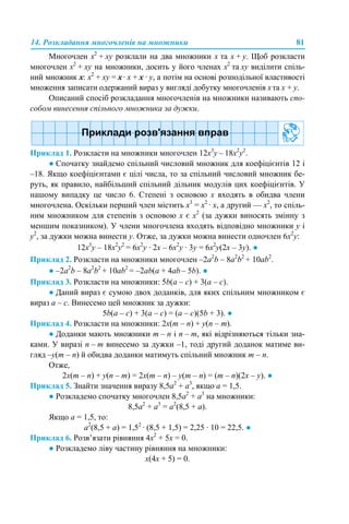 14. Розкладання многочленів на множники 81
Многочлен x2
+ xy розклали на два множники x та x + y. Щоб розкласти
многочлен x2
+ xy на множники, досить у його членах x2
та xy виділити спіль-
ний множник x: x2
+ xy = x· x + x · y, а потім на основі розподільної властивості
множення записати одержаний вираз у вигляді добутку многочленів xта x + y.
Описаний спосіб розкладання многочленів на множники називають спо-
собом винесення спільного множника за дужки.
Приклад 1. Розкласти на множники многочлен 12х3
y – 18x2
y2
.
● Спочатку знайдемо спільний числовий множник для коефіцієнтів 12 і
–18. Якщо коефіцієнтами є цілі числа, то за спільний числовий множник бе-
руть, як правило, найбільший спільний дільник модулів цих коефіцієнтів. У
нашому випадку це число 6. Степені з основою х входять в обидва члени
многочлена. Оскільки перший член містить x3
= x2
· х, а другий — x2
, то спіль-
ним множником для степенів з основою х є x2
(за дужки виносять змінну з
меншим показником). У члени многочлена входять відповідно множники у і
у2
, за дужки можна винести y. Отже, за дужки можна винести одночлен 6x2
y:
12х3
y – 18x2
y2
= 6х2
y · 2х – 6х2
y · 3y = 6х2
y(2х – 3y). ●
Приклад 2. Розкласти на множники многочлен –2a2
b – 8a2
b2
+ 10ab2
.
● –2a2
b – 8a2
b2
+ 10ab2
= –2ab(a + 4аb – 5b). ●
Приклад 3. Розкласти на множники: 5b(a – c) + 3(a – c).
● Даний вираз є сумою двох доданків, для яких спільним множником є
вираз a – c. Винесемо цей множник за дужки:
5b(a – c) + 3(a – c) = (a – c)(5b + 3). ●
Приклад 4. Розкласти на множники: 2x(m – n) + y(n – m).
● Доданки мають множники m – n і n – m, які відрізняються тільки зна-
ками. У виразі n – m винесемо за дужки –1, тоді другий доданок матиме ви-
гляд –y(m – n) й обидва доданки матимуть спільний множник m – n.
Отже,
2x(m – n) + y(n – m) = 2x(m – n) – y(m – n) = (m – n)(2x – y). ●
Приклад 5. Знайти значення виразу 8,5а2
+ а3
, якщо а = 1,5.
● Розкладемо спочатку многочлен 8,5а2
+ а3
на множники:
8,5а2
+ а3
= а2
(8,5 + а).
Якщо а = 1,5, то:
а2
(8,5 + а) = 1,52
· (8,5 + 1,5) = 2,25 · 10 = 22,5. ●
Приклад 6. Розв’язати рівняння 4х2
+ 5х = 0.
● Розкладемо ліву частину рівняння на множники:
х(4х + 5) = 0.
 