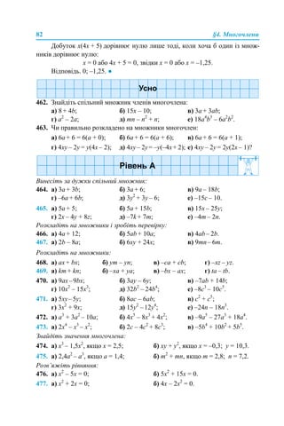 82 §4. Многочлени
Добуток х(4х + 5) дорівнює нулю лише тоді, коли хоча б один із множ-
ників дорівнює нулю:
х = 0 або 4х + 5 = 0, звідки х = 0 або х = –1,25.
Відповідь. 0; –1,25. ●
462. Знайдіть спільний множник членів многочлена:
a) 8 + 4b; б) 15х – 10; в) 3а + 3ab;
г) а2
– 2а; д) mn – n2
+ n; е) 18a4
b3
– 6a2
b2
.
463. Чи правильно розкладено на множники многочлен:
а) 6a + 6 = 6(a + 0); б) 6a + 6 = 6(a + 6); в) 6a + 6 = 6(a + 1);
г) 4xy – 2y = y(4х – 2); д) 4xy– 2y= –y(–4х+ 2); е) 4xy – 2y = 2y(2х – 1)?
Винесіть за дужки спільний множник:
464. а) 3a + 3b; б) 3a + 6; в) 9a – 18b;
г) –6a + 6b; д) 3y2
+ 3y – 6; е) –15с – 10.
465. а) 5a + 5; б) 5a + 15b; в) 15x – 25y;
г) 2x – 4y + 8z; д) –7k + 7m; е) –4m – 2n.
Розкладіть на множники і зробіть перевірку:
466. а) 4а + 12; б) 5аb + 10а; в) 4аb– 2b.
467. а) 2b – 8a; б) 6xy + 24x; в) 9mn– 6m.
Розкладіть на множники:
468. а) ax + bx; б) ym – yn; в) –ca + cb; г) –xz – yz.
469. а) km + kn; б) –xa + ya; в) –bx – ax; г) ta – tb.
470. а) 9ах–9bx; б) 3ay – 6y; в) –7аb + 14b;
г) 10x2
– 15х3
; д) 32b2
– 24b4
; е) –8c3
– 10c5
.
471. а) 5хy–5y; б) 8ac – 6ab; в) c2
+ c5
;
г) 3x2
+ 9x; д) 15y2
–12y4
; е) –24n – 18n3
.
472. a) а3
+ 3а2
– 10a; б) 4x5
– 8x3
+ 4x2
; в) –9a5
– 27a3
+ 18a4
.
473. a) 2x4
– x3
– x2
; б) 2c – 4c2
+ 8c3
; в) –5b4
+ 10b2
+ 5b5
.
Знайдіть значення многочлена:
474. а) х3
– 1,5x2
, якщо x = 2,5; б) xy + y2
, якщо x = –0,3; y = 10,3.
475. а) 2,4a2
– a3
, якщо a = 1,4; б) m2
+ mn, якщо m = 2,8; n = 7,2.
Розв’яжіть рівняння:
476. а) х2
– 5х = 0; б) 5х2
+ 15х = 0.
477. а) х2
+ 2х = 0; б) 4х – 2х2
= 0.
 
