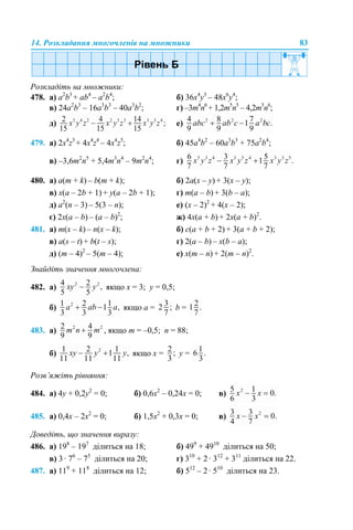 14. Розкладання многочленів на множники 83
Розкладіть на множники:
478. а) a2
b3
+ ab4
– a2
b4
; б) 36x4
y3
– 48x6
y4
;
в) 24a2
b3
– 16a3
b3
– 40a3
b2
; г) –3m4
n6
+ 1,2m5
n5
– 4,2m5
n6
;
д) е)
479. а) 2x4
z3
+ 4x4
z4
– 4x4
z5
; б) 45a4
b2
– 60a3
b3
+ 75a2
b4
;
в) –3,6m2
n5
+ 5,4m3
n4
– 9m2
n4
; г)
480. а) a(m + k) – b(m + k); б) 2a(x – y) + 3(x – y);
в) x(a – 2b + 1) + y(a – 2b + 1); г) m(a – b) + 3(b – a);
д) a2
(n – 3) – 5(3 – n); е) (x – 2)2
+ 4(x – 2);
є) 2x(a – b) – (a – b)2
; ж) 4x(a + b) + 2х(a + b)2
.
481. а) m(x – k) – n(x – k); б) c(a + b + 2) + 3(a + b + 2);
в) a(s – t) + b(t – s); г) 2(a – b) – x(b – a);
д) (m – 4)2
– 5(m – 4); е) x(m – n) + 2(m – n)2
.
Знайдіть значення многочлена:
482. а) якщо x = 3; y = 0,5;
б) якщо а = b =
483. а) , якщо m = –0,5; n = 88;
б) якщо х = у =
Розв’яжіть рівняння:
484. а) 4y + 0,2y2
= 0; б) 0,6х2
– 0,24х = 0; в)
485. а) 0,4х – 2х2
= 0; б) 1,5х2
+ 0,3х = 0; в)
Доведіть, що значення виразу:
486. а) 198
– 197
ділиться на 18; б) 499
+ 4910
ділиться на 50;
в) 3 · 76
– 75
ділиться на 20; г) 310
+ 2 · 312
+ 311
ділиться на 22.
487. а) 119
+ 118
ділиться на 12; б) 512
– 2 · 510
ділиться на 23.
 