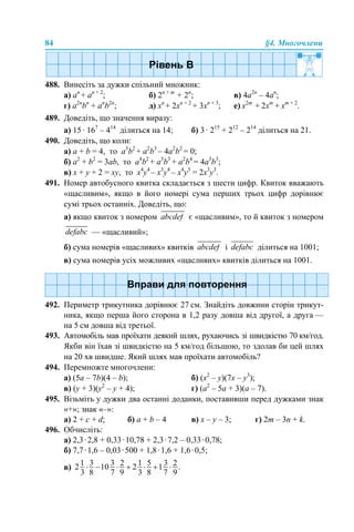 84 §4. Многочлени
488. Винесіть за дужки спільний множник:
а) an
+ an + 2
; б) 2n + m
+ 2n
; в) 4a2n
– 4an
;
г) a2n
bn
+ an
b2n
; д) хn
+ 2хn + 2
+ 3хn + 3
; е) х2m
+ 2хm
+ хm + 2
.
489. Доведіть, що значення виразу:
а) 15 · 167
– 414
ділиться на 14; б) 3 · 215
+ 212
– 214
ділиться на 21.
490. Доведіть, що коли:
а) a + b = 4, то a3
b2
+ a2
b3
– 4a2
b2
= 0;
б) a2
+ b2
= 3ab, то a4
b2
+ a3
b3
+ a2
b4
= 4a3
b3
;
в) x + y + 2 = xy, то x4
y4
– x3
y4
– x4
y3
= 2x3
y3
.
491. Номер автобусного квитка складається з шести цифр. Квиток вважають
«щасливим», якщо в його номері сума перших трьох цифр дорівнює
сумі трьох останніх. Доведіть, що:
а) якщо квиток з номером є «щасливим», то й квиток з номером
— «щасливий»;
б) сума номерів «щасливих» квитків і ділиться на 1001;
в) сума номерів усіх можливих «щасливих» квитків ділиться на 1001.
492. Периметр трикутника дорівнює 27 см. Знайдіть довжини сторін трикут-
ника, якщо перша його сторона в 1,2 разу довша від другої, а друга —
на 5 см довша від третьої.
493. Автомобіль мав проїхати деякий шлях, рухаючись зі швидкістю 70 км/год.
Якби він їхав зі швидкістю на 5 км/год більшою, то здолав би цей шлях
на 20 хв швидше. Який шлях мав проїхати автомобіль?
494. Перемножте многочлени:
а) (5a – 7b)(4 – b); б) (x2
– y)(7x – y3
);
в) (y + 3)(y2
– y + 4); г) (a2
– 5a + 3)(a – 7).
495. Візьміть у дужки два останні доданки, поставивши перед дужками знак
«+»; знак «–»:
a) 2 + с + d; б) а + b – 4 в) x – у – 3; г) 2m – 3n + k.
496. Обчисліть:
а) 2,3·2,8 + 0,33·10,78 + 2,3·7,2 – 0,33·0,78;
б) 7,7·1,6 – 0,03·500 + 1,8·1,6 + 1,6·0,5;
в)
 