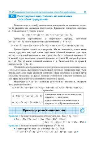 15. Розкладання многочленів на множники способом групування 85
Вивчення цього способу розкладання многочленів на множники почне-
мо із прикладу на множення многочленів. Виконаємо множення двочлена
a – b на двочлен x + y таким чином:
(a – b)(x + y) = a(x + y) – b(x + y) = ax + ay – bx – by.
Проводячи перетворення у зворотному порядку, многочлен
ax + ay – bx – by можна розкласти на два множники a – b і x + y:
ax + ay – bx – by = (ax + ау) + (–bx – by) = a(x + y) – b(x + y) = (x + y)(a – b).
Проаналізуємо останні перетворення. Маємо многочлен, члени якого
можна групувати так, щоб кожна група мала спільний множник: для групи
ax + ay — спільний множник а, для групи –bx – by — спільний множник –b.
У кожній групі виносимо спільний множник за дужки. В утвореній різниці
a(x + y) – b(x + y) маємо спільний множник x + y. Виносимо його за дужки й
одержуємо (x + y)(a – b).
Описаний спосіб розкладання многочленів на множники називають спо-
собом групування. Застосовуючи цей спосіб, потрібно утворювати такі групи
членів, щоб вони мали спільний множник. Після винесення в кожній групі
спільного множника за дужки повинен утворитися спільний множник для
всіх груп, який знову ж таки потрібно винести за дужки.
Многочлен ax + аy – bx – by можна розкласти на множники, групуючи
його члени по-іншому:
ax + ay – bx – by = (ax – bx) + (ay – by) = x(a – b) + y(a – b) = (a – b)(x + y).
Порівняйте
Приклад 1. Розкласти на множники многочлен 3ах – 12bх + 9а – 4bх2
.
● 3ах – 12bх + 9а – 4bх2
= (3ах + 9а) – (4bх2
+ 12bх) =
= 3а(х + 3) – 4bх(х + 3) = (х + 3)(3а – 4bх). ●
Приклад 2. Розкласти на множники тричлен х2
– 5x + 6.
● Подамо другий член –5x у вигляді –3x – 2x. Тоді:
х2
– 5x + 6 = х2
– 3x – 2x + 6 = х(x – 3) – 2(x – 3) = (х – 3)(x – 2). ●
(а – b)(x + y) = аx + аy – bx – by
помножили многочлен на многочлен;
результат — многочлен
аx + аy – bx – by = (а – b)(x + y)
розклали многочлен на множники;
результат — добуток многочленів
 