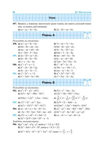 86 §4. Многочлени
497. Вкажіть у кожному многочлені групи членів, які мають спільний множ-
ник, та назвіть цей множник:
a) ax + аy + 5x + 5y; б) 2a – 2b + an – bn.
Розкладіть на множники:
498. a) ax + ay + 4x + 4y; б) 7х + by + 7y + bx;
в) 6m – 6n + am – an; г) 6m – 6n – am + an;
д) ma – na + mb – nb; е) 5a – bх – 5b + aх;
є) a + 2nb – b – 2na; ж) 4ay + 3 – 3y – 4a.
499. a) 2a + 2b + xa + xb; б) ma – mb + 3a – 3b;
в) ka – kb – 5a + 5b; г) 6c – ac – ab + 6b;
д) x + y – bx – by; е) 7am – 7m + 5ax – 5х.
500. а) a3
+ a2
+ a + 1; б) x3
– 4x2
+ 2x – 8;
в) b2
– ab – 2b + 2a; г) 10x + xy + 10y + x2
;
д) 3a – ax + 3x – x2
; е) xya – xy + 5a – 5.
501. а) x3
+ 2x2
+ x + 2; б) a6
+ 5a4
+ 5a2
+ 25;
в) a2
+ 2ab + 3a + 6b; г) x2
+ 3xa – 2x – 6a.
Розкладіть на множники:
502. а) a2
+ b2
– a3
y – ab2
y; б) b2
n + y2
– bny – by;
в) 3а2
c + 6а2
– 10bc – 5bc2
; г) 12x2
+ 18y+ 10x3
+ 15xy;
д) 0,9ay + 1,2y2
– 1,2ax – 1,6xy; е)
503. а) x2
y2
+ 2y3
– ax2
– 2ay; б) 2a2
b + 2c – 4abc – a;
в) 6x3
y + 12y2
z2
+ 9y3
+ 8x3
z2
; г) 0,2mn3
– 1,5m2
+ 0,6m3
n – 0,5n2
.
504. а) хa – хb + хc + 3a – 3b + 3c; б) ax2
– ay2
+ 4az – 4bx2
+ 4by2
– 16bz;
в) –5a – 5b + 3na + 3nb – ma – mb; г) bn2
+ cn2
– bp + bp2
– cp + cp2
.
505. а) a2
b + a + ab2
+ b + 2ab + 2; б) сa – cb + c + ad – bd + d;
в) 2a3
+ 2a2
b + 2ab + 2b2
– a – b.
Знайдіть значення виразу:
506. а) p3
+ pq2
– p2
q – q3
, якщо p = 1,5; q = 0,5;
б) 2a3
– 6ab + a2
b – 3b2
, якщо a = 8; b = 21;
в) 4x3
+ 4x2
y – 4x2
+ 3y3
+ 3xy2
– 3y2
, якщо
 