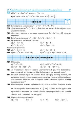 15. Розкладання многочленів на множники способом групування 87
507. а) 2a2
+ ac – 2ac2
– c3
, якщо a = 17; c = 4;
б) m3
+ m2
n – 10m + n3
+ n2
m – 10n, якщо
508. Розкладіть на множники: a3
– a2
+ b3
– b2
+ a2
b + b2
a.
509. Дано многочлен x3
– х2
+ 3x – 3. Доведіть, що для x > 1 він набуває лише
додатних значень.
510. Для яких значень х значення многочлена 3x3
– 9х2
+ 4x – 12 додатні;
від’ємні?
511. Розв’яжіть рівняння: (x2
– х)(6 + 5x + x2
) = x3
(х + 4) – 5.
512. Розкладіть на множники тричлен:
а) a2
– 7a + 10; б) x2
+ 5x + 4;
в) x2
+ 3xy + 2y2
; г) а2
– 7аb + 12b2
.
Розв’яжіть рівняння:
513. а) x2
– 3x + 2 = 0; б) х2
+ 8х + 15 = 0.
514. а) (x – 2)2
+ 6(x – 2) + 8 = 0; б) (x2
– 5x)2
+ 10(x2
– 5x) + 24 = 0.
515. Обчисліть:
а) 33
· 93
– 273
; б) 45
· 0,255
+ 23
· 43
· 0,253
;
в) 25
(26
– 1) – 23
(28
– 22
); г) 33
(33
– 4) – 32
(34
+ 4).
516. За 3 товстих i 5 тонких зошитів Олег заплатив 5 грн. 60 к. Товстий зо-
шит дорожчий від тонкого на 80 к. Скільки коштує товстий зошит?
517. На двох полицях було 95 книжок. Коли четверту частину книжок, які
стояли на першій полиці, переставили на другу, то на другій полиці кни-
жок стало на 5 більше, ніж на першій. Скільки книжок було на кожній
полиці спочатку?
518. Площа першої ділянки дорівнює 63 га, а другої — 53 га. З першої ділян-
ки господарство зібрало картоплі в разу більше, ніж із другої. Яка
врожайність картоплі на кожній ділянці, якщо врожайність на першій
ділянці на 1,5 т менша, ніж на другій?
519. Прочитайте вираз словами:
а) a + b; б) а – b; в) а2
– b2
; г) (a – b)(а + b).
 
