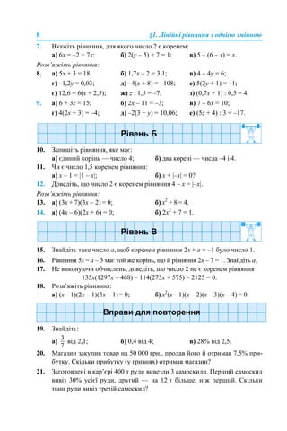 8 §1. Лінійні рівняння з однією змінною
7. Вкажіть рівняння, для якого число 2 є коренем:
а) 6х = –2 + 7х; б) 2(y – 5) + 7 = 1; в) 5 – (6 – x) = x.
Розв’яжіть рівняння:
8. а) 5х + 3 = 18; б) 1,7х – 2 = 3,1; в) 4 – 4y = 6;
г) –1,2y = 0,03; д) –4(х + 8) = –108; е) 5(2y + 1) = –1;
є) 12,6 = 6(х + 2,5); ж) z : 1,5 = –7; з) (0,7х + 1) : 0,5 = 4.
9. а) 6 + 3z = 15; б) 2х – 11 = –3; в) 7 – 6x = 10;
г) 4(2х + 3) = –4; д) –2(3 + y) = 10,06; е) (5z + 4) : 3 = –17.
10. Запишіть рівняння, яке має:
а) єдиний корінь — число 4; б) два корені — числа –4 і 4.
11. Чи є число 1,5 коренем рівняння:
а) х – 1 = |1 – x|; б) х + |–x| = 0?
12. Доведіть, що число 2 є коренем рівняння 4 – х = |–x|.
Розв’яжіть рівняння:
13. а) (3х + 7)(3х – 2) = 0; б) х2
+ 8 = 4.
14. а) (4х – 6)(2х + 6) = 0; б) 2x2
+ 7 = 1.
15. Знайдіть таке число а, щоб коренем рівняння 2х + а = –1 було число 1.
16. Рівняння 5х = а – 3 має той же корінь, що й рівняння 2х – 7 = 1. Знайдіть а.
17. Не виконуючи обчислень, доведіть, що число 2 не є коренем рівняння
135х(1297х – 468) – 114(273х + 575) – 2125 = 0.
18. Розв’яжіть рівняння:
а) (х – 1)(2х – 1)(3х – 1) = 0; б) х2
(х – 1)(х – 2)(х – 3)(х – 4) = 0.
19. Знайдіть:
а) від 2,1; б) 0,4 від 4; в) 28% від 2,5.
20. Магазин закупив товар на 50 000 грн., продав його й отримав 7,5% при-
бутку. Скільки прибутку (у гривнях) отримав магазин?
21. Заготовлені в кар’єрі 400 т руди вивезли 3 самоскиди. Перший самоскид
вивіз 30% усієї руди, другий — на 12 т більше, ніж перший. Скільки
тонн руди вивіз третій самоскид?
 