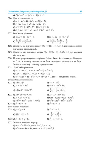 Запитання і вправи для повторення §4 89
е) x6
(x7
– (x8
+ x7
(x2
– x + 1))) + x15
.
526. Доведіть тотожність:
а) (а + 1)(а2
– 4) = (а2
– а – 2)(а + 2);
б) x2
+ (a + b)x + ab = (x + a)(x + b);
в) b8
+ b4
+ 1 = (b4
– b2
+ 1)(b4
+ b2
+ 1);
г) a4
+ a2
b2
+ b4
= (a2
– ab + b2
)(a2
+ ab + b2
).
527. Розв’яжіть рівняння:
а) 4х(2х + 1) – 8х2
= –4; б) (х + 3)(х – 1) + 6 = х2
;
в) г)
528. Доведіть, що значення виразу (3n + 1)(2n – 1) + n + 7 для кожного цілого
значення n ділиться на 6.
529. Доведіть, що значення виразу (5х + 1)(5х + 3) – 5х(5х + 4) не залежать
від значень х.
530. Периметр прямокутника дорівнює 24 см. Якщо його довжину збільшити
на 3 см, а ширину зменшити на 2 см, то площа зменшиться на 5 см2
.
Знайдіть довжину і ширину прямокутника.
531*. Розв’яжіть рівняння:
а) –(x – 1)(x – 3) + х(x + 1)(x4
+ 1) = x6
+ x5
;
б) (2|x| – 3)(3|x| + 2) = (2|x| + 1)(3|x| – 2);
в) (xn
+ x)(xn
+ 1) – xn
(xn
+ x + 1) = 2x + 1, де n — натуральне число.
Розкладіть на множники:
532. а) 2ах–2ау; б) 8c4
+ 12c2
;
в) х4
+ 2х3
– 3х2
; г) –8а3
– 12a2
+ 8а;
д) –0,6а3
b4
+ 0,4а2
b3
; е)
533. a) 2a + 2b + xa + хb; б) 3x – 3y – ax + ay;
в) х3
+ 2х2
+ х + 2; г) 0,1x – 0,2xy + 0,2y – 0,4у2
;
д) 5а2
b + 10а2
– 20bc – 10b2
c; е) 4x2
z + 25y3
– 5x2
y – 20y2
z.
534*.а) х2
– 9х + 14; б) х2
+ 8х + 12.
Розв’яжіть рівняння:
535. a) у2
– 3у = 0; б) х2
+ 2х = 0.
в) 0,8x2
+ 2x = 0; г)
536*.а) х2
– 5х + 6 = 0; б) у2
+ 4у + 3 = 0.
537. Знайдіть значення виразу:
а) bc + c2
– 5b – 5c, якщо b = 3,6; c = 1,4;
б) m2
– mn – 4m + 4n, якщо m = 12,5; n = 2,5;
 