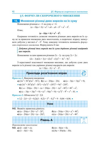 92 §5. Формули скороченого множення
§ 5. ФОРМУЛИ СКОРОЧЕНОГО МНОЖЕННЯ
Помножимо різницю а – b на суму a + b:
(a – b)(a + b) = a2
+ аb – ab – b2
= a2
– b2
.
Отже,
(a – b)(a + b) = a2
– b2
.
Одержана тотожність дозволяє множити різницю двох виразів на їх су-
му не за правилом множення двох многочленів, а скорочено: відразу запису-
вати добуток у вигляді a2
– b2
. Тому доведену тотожність називають форму-
лою скороченого множення. Формулюють її так:
Помножимо за цим правилом різницю 2x – 3y на суму 2x + 3y:
(2x – 3y)(2x + 3y) = (2х)2
– (3y)2
= 4х2
– 9y2
.
З переставної властивості множення випливає, що добуток суми двох
виразів та їх різниці теж дорівнює різниці квадратів цих виразів:
(a + b)(a – b) = a2
– b2
.
Приклад 1. Виконати множення:
а) (3a2
+ 5b3
)(3a2
– 5b3
); б) (–a – 2b)(a – 2b); в) (х – 3)(х + 3)(х2
+ 9).
● а) (3a2
+ 5b3
)(3a2
– 5b3
) = (3a2
)2
– (5b3
)2
= 9a4
– 25b6
;
б) (–a – 2b)(a – 2b) = –(a + 2b)(a – 2b) = –(a2
– 4b2
) = 4b2
– a2
;
в) (х – 3)(х + 3)(х2
+ 9) = (х2
– 9)(х2
+ 9) = (х2
)2
– 92
= х4
– 81. ●
Приклад 2. Обчислити 3,2 · 2,8.
● 3,2 · 2,8 = (3 + 0,2)(3 – 0,2) = 32
– 0,22
= 9 – 0,04 = 8,96. ●
542. Вкажіть правильну рівність:
a) (a – 2b)(a + 2b) = a2
– 2b2
; б) (a – 2b)(a + 2b) = a2
+ 4b2
;
в) (a – 2b)(a + 2b) = (a – 2b)2
; г) (a – 2b)(a + 2b) = a2
– 4b2
.
Перемножте многочлени:
543. а) (k – n)(k + n); б) (m – 4)(m + 4);
в) (1 – b)(1 + b); г) (4a + 5b)(4a – 5b).
Добуток різниці двох виразів та їх суми дорівнює різниці квадратів
цих виразів.
 