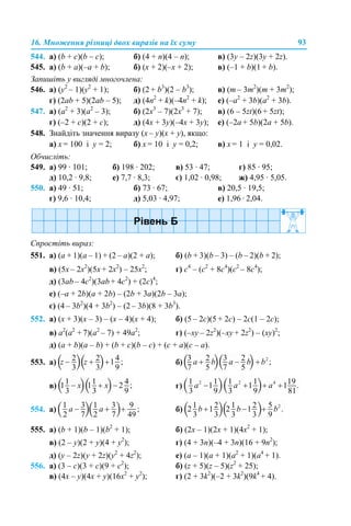 16. Множення різниці двох виразів на їх суму 93
544. а) (b + c)(b – c); б) (4 + n)(4 – n); в) (3y – 2z)(3y + 2z).
545. а) (b + a)(–a + b); б) (x + 2)(–x + 2); в) (–1 + b)(1 + b).
Запишіть у вигляді многочлена:
546. а) (y2
– 1)(y2
+ 1); б) (2 + b3
)(2 – b3
); в) (m – 3m2
)(m + 3m2
);
г) (2ab + 5)(2ab – 5); д) (4n2
+ k)(–4n2
+ k); е) (–a2
+ 3b)(a2
+ 3b).
547. а) (a2
+ 3)(a2
– 3); б) (2x3
– 7)(2x3
+ 7); в) (6 – 5zt)(6 + 5zt);
г) (–2 + c)(2 + c); д) (4x + 3y)(–4x + 3y); е) (–2a + 5b)(2a + 5b).
548. Знайдіть значення виразу (x – y)(x + y), якщо:
а) x = 100 і y = 2; б) x = 10 і y = 0,2; в) x = 1 і y = 0,02.
Обчисліть:
549. а) 99 · 101; б) 198 · 202; в) 53 · 47; г) 85 · 95;
д) 10,2 · 9,8; е) 7,7 · 8,3; є) 1,02 · 0,98; ж) 4,95 · 5,05.
550. а) 49 · 51; б) 73 · 67; в) 20,5 · 19,5;
г) 9,6 · 10,4; д) 5,03 · 4,97; е) 1,96 · 2,04.
Спростіть вираз:
551. а) (a + 1)(a – 1) + (2 – а)(2 + a); б) (b + 3)(b – 3) – (b – 2)(b + 2);
в) (5x – 2x2
)(5x + 2x2
) – 25x2
; г) c4
– (c2
+ 8c4
)(c2
– 8c4
);
д) (3ab – 4c2
)(3ab + 4c2
) + (2c)4
;
е) (–a + 2b)(a + 2b) – (2b + 3a)(2b – 3a);
є) (4 – 3b2
)(4 + 3b2
) – (2 – 3b)(8 + 3b3
).
552. а) (x + 3)(x – 3) – (x – 4)(x + 4); б) (5 – 2с)(5 + 2с) – 2с(1 – 2с);
в) а2
(а2
+ 7)(а2
– 7) + 49а2
; г) (–xy – 2z2
)(–xy + 2z2
) – (xy)2
;
д) (a + b)(a – b) + (b + c)(b – c) + (c + a)(c – a).
553. а) б)
в) г)
554. а) б)
555. а) (b + 1)(b – 1)(b2
+ 1); б) (2x – 1)(2x + 1)(4x2
+ 1);
в) (2 – y)(2 + y)(4 + y2
); г) (4 + 3n)(–4 + 3n)(16 + 9n2
);
д) (y – 2z)(y + 2z)(y2
+ 4z2
); е) (a – 1)(a + 1)(a2
+ 1)(a4
+ 1).
556. а) (3 – c)(3 + c)(9 + c2
); б) (z + 5)(z – 5)(z2
+ 25);
в) (4x – y)(4x + y)(16x2
+ y2
); г) (2 + 3k2
)(–2 + 3k2
)(9k4
+ 4).
 