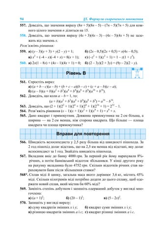 94 §5. Формули скороченого множення
557. Доведіть, що значення виразу (8n + 5)(8n – 5) – (7n – 5)(7n + 5) для кож-
ного цілого значення n ділиться на 15.
558. Доведіть, що значення виразу (4х + 3)(4х – 3) – (4х – 5)(4х + 5) не зале-
жать від значень x.
Розв’яжіть рівняння:
559. а) (y – 3)(y + 3) + y(2 – y) = 1; б) (2x – 0,5)(2x + 0,5) = x(4x – 0,5);
в) х2
+ (–4 – х)(–4 + х) = 8(х + 1); г) (–z2
+ 1)(z2
+ 1) = 1 – z(1 + z3
).
560. а) 2x(1 – 8x) + (4x – 1)(4x + 1) = 0; б) (2 – 3y)(2 + 3y) = (9y – 2)(2 – y).
561. Спростіть вираз:
а) (a + b – c)(a – b) + (b + c – а)(b – c) + (c + a – b)(c – a);
б) (a – b)(a + b)(a2
+ b2
)(a4
+ b4
)(a8
+ b8
)(a16
+ b16
).
562. Доведіть, що коли a – b = 1, то:
(a + b)(a2
+ b2
)(a4
+ b4
)(a8
+ b8
) = a16
– b16
.
563. Доведіть, що (2 + 1)(22
+ 1)(24
+ 1)(28
+ 1)(216
+ 1) = 232
– 1.
564. Розв’яжіть рівняння (x – 1)(x + 1)(x2
+ 1)(x4
+ 1) = x8
+ x.
565. Дано квадрат і прямокутник. Довжина прямокутника на 2 см більша, а
ширина — на 2 см менша, ніж сторона квадрата. Що більше — площа
квадрата чи площа прямокутника?
566. Швидкість велосипедиста у 2,5 разу більша від швидкості пішохода. За
2 год пішохід долає відстань, що на 2,5 км менша від відстані, яку долає
велосипедист за 1 год. Знайдіть швидкість пішохода.
567. Вкладник вніс до банку 4000 грн. За перший рік йому нарахували 8%-
річних, а потім банківський відсоток збільшився. У кінці другого року
на рахунку вкладника було 4752 грн. Скільки відсотків річних став на-
раховувати банк після збільшення ставки?
568*. Сплав міді й цинку, загальна маса якого дорівнює 3,6 кг, містить 45%
міді. Скільки кілограмів міді потрібно додати до цього сплаву, щоб оде-
ржати новий сплав, який містив би 60% міді?
569. Замініть степінь добутком і запишіть одержаний добуток у вигляді мно-
гочлена:
а) (a + 1)2
; б) (2b – 1)2
; в) (5 – 2x)2
.
570. Запишіть у вигляді виразу:
а) суму квадратів змінних х і у; б) квадрат суми змінних х і у;
в) різницю квадратів змінних а і с; г) квадрат різниці змінних а і с.
 