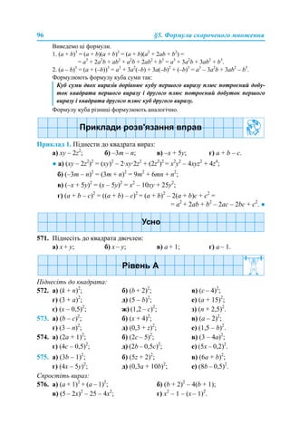 96 §5. Формули скороченого множення
Виведемо ці формули.
1. (a + b)3
= (a + b)(a + b)2
= (a + b)(a2
+ 2аb + b2
) =
= a3
+ 2а2
b + ab2
+ a2
b + 2ab2
+ b3
= a3
+ 3а2
b + 3ab2
+ b3
.
2. (a – b)3
= (a + (–b))3
= a3
+ 3а2
(–b) + 3a(–b)2
+ (–b)3
= a3
– 3а2
b + 3ab2
– b3
.
Формулюють формулу куба суми так:
Формулу куба різниці формулюють аналогічно.
Приклад 1. Піднести до квадрата вираз:
а) хy – 2z2
; б) –3m – n; в) –х + 5у; г) a + b – c.
● а) (хy – 2z2
)2
= (хy)2
– 2·хy·2z2
+ (2z2
)2
= х2
y2
– 4хyz2
+ 4z4
;
б) (–3m – n)2
= (3m + n)2
= 9m2
+ 6mn + n2
;
в) (–х + 5у)2
= (х – 5у)2
= х2
– 10ху + 25у2
;
г) (a + b – c)2
= ((a + b) – c)2
= (a + b)2
– 2(a + b)c + c2
=
= a2
+ 2ab + b2
– 2ac – 2bc + c2
. ●
571. Піднесіть до квадрата двочлен:
a) x + y; б) x – y; в) a + 1; г) a – 1.
Піднесіть до квадрата:
572. а) (k + n)2
; б) (b + 2)2
; в) (с – 4)2
;
г) (3 + a)2
; д) (5 – b)2
; е) (a + 15)2
;
є) (x – 0,5)2
; ж) (1,2 – c)2
; з) (n + 2,5)2
.
573. а) (b – c)2
; б) (x + 4)2
; в) (а – 2)2
;
г) (3 – n)2
; д) (0,3 + z)2
; е) (1,5 – b)2
.
574. а) (2a + 1)2
; б) (2с – 5)2
; в) (3 – 4a)2
;
г) (4c – 0,5)2
; д) (2b – 0,5c)2
; е) (5х – 0,2)2
.
575. а) (3b – 1)2
; б) (5z + 2)2
; в) (6а + b)2
;
г) (4x – 5y)2
; д) (0,3a + 10b)2
; е) (8b – 0,5)2
.
Спростіть вираз:
576. а) (a + 1)2
+ (a – 1)2
; б) (b + 2)2
– 4(b + 1);
в) (5 – 2x)2
– 25 – 4x2
; г) x2
– 1 – (x – 1)2
.
Куб суми двох виразів дорівнює кубу першого виразу плюс потроєний добу-
ток квадрата першого виразу і другого плюс потроєний добуток першого
виразу і квадрата другого плюс куб другого виразу.
 