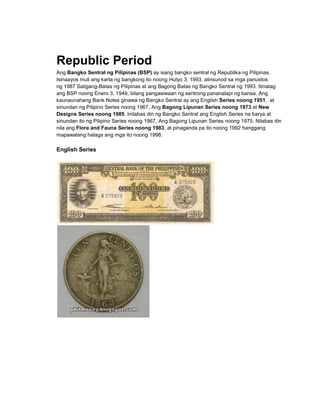 Republic Period
Ang Bangko Sentral ng Pilipinas (BSP) ay isang bangko sentral ng Republika ng Pilipinas.
Isinaayos muli ang karta ng bangkong ito noong Hulyo 3, 1993, alinsunod sa mga panustos
ng 1987 Saligang-Batas ng Pilipinas at ang Bagong Batas ng Bangko Sentral ng 1993. Itinatag
ang BSP noong Enero 3, 1949, bilang pangasiwaan ng sentrong pananalapi ng bansa. Ang
kaunaunahang Bank Notes ginawa ng Bangko Sentral ay ang English Series noong 1951, at
sinundan ng Pilipino Series noong 1967, Ang Bagong Lipunan Series noong 1973 at New
Designs Series noong 1985. Inilabas din ng Bangko Sentral ang English Series na barya at
sinundan ito ng Pilipino Series noong 1967, Ang Bagong Lipunan Series noong 1975. Nilabas din
nila ang Flora and Fauna Series noong 1983, at pinaganda pa ito noong 1992 hanggang
mapawalang halaga ang mga ito noong 1998.

English Series
 