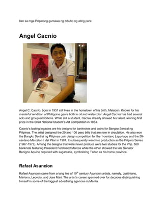 Ilan sa mga Pilipinong gumawa ng dibuho ng ating pera:




Angel Cacnio




Angel C. Cacnio, born in 1931 still lives in the hometown of his birth, Malabon. Known for his
masterful rendition of Philippine genre both in oil and watercolor. Angel Cacnio has had several
solo and group exhibitions. While still a student, Cacnio already showed his talent, winning first
prize in the Shell National Student’s Art Competition in 1953.

Cacnio’s lasting legacies are his designs for banknotes and coins for Bangko Sentral ng
Pilipinas. The artist designed the 20 and 100 peso bills that are now in circulation. He also won
the Bangko Sentral ng Pilipinas coin design competition for the 1-centavo Lapu-lapu and the 50-
centavo Marcelo H. del Pilar in 1967. It subsequently went into production as the Pilipino Series
(1967-1973). Among the designs that were never produce were two studies for the Php. 500
banknote featuring President Ferdinand Marcos while the other showed the late Senator
Benigno Aquino depicted with sugarcane, symbolizing Tarlac as his home province.



Rafael Asuncion
Rafael Asuncion came from a long line of 19th century Asuncion artists, namely, Justiniano,
Mariano, Leoncio, and Jose Mari. The artist’s career spanned over for decades distinguishing
himself in some of the biggest advertising agencies in Manila.
 