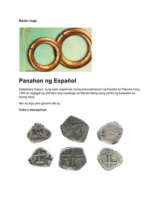 Barter rings




Panahon ng Español
Kalakalang Galyon, kung saan nagsimula noong kolonyalisasyon ng España sa Pilipinas nong
1565 at nagtagal ng 250 taon ang napabago sa Manila bilang isang sentro ng kalakalan sa
buong Asya.

Ilan sa mga pera ginamit nila ay:

Cobs o macuquinas
 