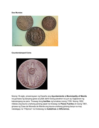 Dos Mundos




Counterstamped Coins




Noong 18-siglo, pinasinayaan ng España ang Ayuntamiento o Municipality of Manila
na gumawa ng baryang gawa sa pilak dahil noong panahon na yun ay nagkaroon ng
kakulangang sa pera. Tinawag itong barillas ng lumabas noong 1728. Noong 1852,
nilabas ang kauna unahang perang papel na tinawag na Pesos Fuertes at noong 1861,
ginawa ng Case de Moneda de Manila ang kauna-unahang gintong barya na may
nakalagay na “Filipinas” na tinatawag na Isabelinas at Alfonsinos.
 