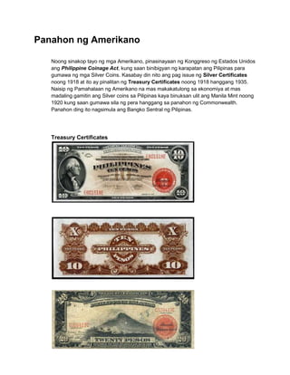 Panahon ng Amerikano

   Noong sinakop tayo ng mga Amerikano, pinasinayaan ng Konggreso ng Estados Unidos
   ang Philippine Coinage Act, kung saan binibigyan ng karapatan ang Pilipinas para
   gumawa ng mga Silver Coins. Kasabay din nito ang pag issue ng Silver Certificates
   noong 1918 at ito ay pinalitan ng Treasury Certificates noong 1918 hanggang 1935.
   Naisip ng Pamahalaan ng Amerikano na mas makakatulong sa ekonomiya at mas
   madaling gamitin ang Silver coins sa Pilipinas kaya binuksan ulit ang Manila Mint noong
   1920 kung saan gumawa sila ng pera hanggang sa panahon ng Commonwealth.
   Panahon ding ito nagsimula ang Bangko Sentral ng Pilipinas.




   Treasury Certificates
 
