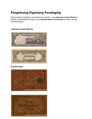 Pangalwang Digmaang Pandaigdig
Noong panahon ng Hapon, may dalawang uri ng pera – ang Japanese Invasion Money na
nilabas ng Pamahalaan ng Hapon at ang Guerilla Notes o Currencies na nilabas ng mga
Gerilyang Pilipino.



Japanese Invasion Money




Guerilla Notes
 