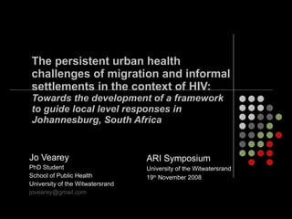 The persistent urban health  challenges of migration and informal settlements in the context of HIV:  Towards the development of a framework  to guide local level responses in Johannesburg, South Africa   Jo Vearey PhD Student School of Public Health University of the Witwatersrand [email_address]   ARI Symposium University of the Witwatersrand 19 th  November 2008 