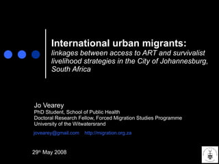 International urban migrants:   linkages between access to ART and survivalist livelihood strategies in the City of Johannesburg, South Africa Jo Vearey PhD Student, School of Public Health Doctoral Research Fellow, Forced Migration Studies Programme University of the Witwatersrand [email_address]   http://migration.org.za 29 th  May 2008 